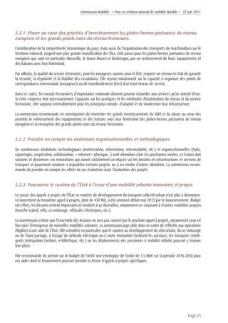Commission Mobilité - « Pour un schéma national de mobilité durable » - 27 juin 2013
Page 25
5.2.1. Placer au cœur des priorités d’investissement les plates-formes portuaires de niveau
européen et les grands points noirs du réseau ferroviaire.
L’amélioration de la compétitivité économique du pays, mais aussi de l’organisation des transports de marchandises sur le
territoire national, exigent une plus grande massification des flux. Cela passe pour les plates-formes portuaires de niveau
européen que sont en particulier Marseille, le Havre-Rouen et Dunkerque, par un renforcement de leurs équipements et
des liaisons avec leur hinterland.
Par ailleurs, la qualité du service ferroviaire, pour les voyageurs comme pour le fret, requiert un réseau en état de garantir
la sécurité, la régularité et la fiabilité des circulations. Elle repose notamment sur la capacité à organiser des points de
correspondance intermodale (voyageurs) ou de transbordement (fret) d’un haut niveau de service.
Dans ce cadre, les nœuds ferroviaires d’importance nationale doivent pouvoir répondre aux services qu’on attend d’eux.
Si cette exigence doit nécessairement s’appuyer sur les pratiques et les méthodes d’exploitation du réseau et du service
ferroviaire, elle suppose inévitablement pour les principaux nœuds d’adapter et de moderniser leur infrastructure.
La commission recommande en conséquence de réorienter les grands investissements du SNIT et de placer au cœur des
priorités le renforcement des équipements et des liaisons avec leur hinterland des plates-formes portuaires de niveau
européen et la résorption des grands points noirs du réseau ferroviaire.
5.2.2. Prendre en compte les évolutions organisationnelles et technologiques
De nombreuses évolutions technologiques (motorisation, information, intermodalité, etc.) et organisationnelles (hubs,
copartages, coopération, collaboration, « internet » physique…) sont attendues dans les prochaines années. La France doit
soutenir et dynamiser ces innovations qui auront notamment un impact sur les besoins en infrastructures et services de
transport et pourraient conduire à requalifier certains projets, ou à en rendre d’autres obsolètes. La commission recom-
mande de prendre en compte les effets de ces évolutions dans l’évaluation des projets.
5.2.3. Poursuivre le soutien de l’État à l’essor d’une mobilité urbaine innovante et propre
Le succès des appels à projets de l’État en matière de développement du transport collectif urbain n’est plus à démontrer.
Le lancement du troisième appel à projets, doté de 450 M€, a été annoncé début mai 2013 par le Gouvernement. Malgré
cet effort, les besoins restent importants et tendent à se diversifier, notamment en s’ouvrant à d’autres mobilités propres
(marche à pied, vélo, co-voiturage, véhicules électriques, etc.).
La commission estime que l’ensemble des besoins ne sera pas couvert par le prochain appel à projets, notamment ceux en
lien avec l’émergence de nouvelles mobilités urbaines. La commission juge utile dans ce cadre de réfléchir aux opérations
éligibles à une aide de l’État. Elle considère en particulier que le soutien au développement du vélo urbain, du co-voiturage
ou de l’auto-partage, à l’usage du véhicule électrique ou à toute innovation facilitant les parcours, les transports intelli-
gents (intégration tarifaire, e-billettique, etc.) ou les déplacements des personnes à mobilité réduite pourrait y trouver
leur place.
Elle recommande de prévoir sur le budget de l’AFITF une enveloppe de l’ordre de 1,5 Md€ sur la période 2018-2030 pour
ces aides dont le financement pourrait prendre la forme d’appels à projets spécifiques.
 