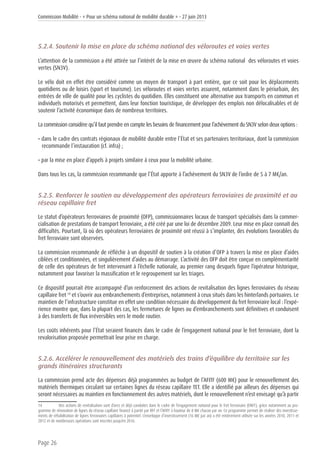 Commission Mobilité - « Pour un schéma national de mobilité durable » - 27 juin 2013
Page 26
5.2.4. Soutenir la mise en place du schéma national des véloroutes et voies vertes
L’attention de la commission a été attirée sur l’intérêt de la mise en œuvre du schéma national des véloroutes et voies
vertes (SN3V).
Le vélo doit en effet être considéré comme un moyen de transport à part entière, que ce soit pour les déplacements
quotidiens ou de loisirs (sport et tourisme). Les véloroutes et voies vertes assurent, notamment dans le périurbain, des
entrées de ville de qualité pour les cyclistes du quotidien. Elles constituent une alternative aux transports en commun et
individuels motorisés et permettent, dans leur fonction touristique, de développer des emplois non délocalisables et de
soutenir l’activité économique dans de nombreux territoires.
La commission considère qu’il faut prendre en compte les besoins de financement pour l’achèvement du SN3V selon deux options :
• dans le cadre des contrats régionaux de mobilité durable entre l’État et ses partenaires territoriaux, dont la commission
recommande l’instauration (cf. infra) ;
• par la mise en place d’appels à projets similaire à ceux pour la mobilité urbaine.
Dans tous les cas, la commission recommande que l’État apporte à l’achèvement du SN3V de l’ordre de 5 à 7 M€/an.
5.2.5. Renforcer le soutien au développement des opérateurs ferroviaires de proximité et au
réseau capillaire fret
Le statut d’opérateurs ferroviaires de proximité (OFP), commissionnaires locaux de transport spécialisés dans la commer-
cialisation de prestations de transport ferroviaire, a été créé par une loi de décembre 2009. Leur mise en place connaît des
difficultés. Pourtant, là où des opérateurs ferroviaires de proximité ont réussi à s’implanter, des évolutions favorables du
fret ferroviaire sont observées.
La commission recommande de réfléchir à un dispositif de soutien à la création d’OFP à travers la mise en place d’aides
ciblées et conditionnées, et singulièrement d’aides au démarrage. L’activité des OFP doit être conçue en complémentarité
de celle des opérateurs de fret intervenant à l’échelle nationale, au premier rang desquels figure l’opérateur historique,
notamment pour favoriser la massification et le regroupement sur les triages.
Ce dispositif pourrait être accompagné d’un renforcement des actions de revitalisation des lignes ferroviaires du réseau
capillaire fret 14
et s’ouvrir aux embranchements d’entreprises, notamment à ceux situés dans les hinterlands portuaires. Le
maintien de l’infrastructure constitue en effet une condition nécessaire du développement du fret ferroviaire local : l’expé-
rience montre que, dans la plupart des cas, les fermetures de lignes ou d’embranchements sont définitives et conduisent
à des transferts de flux irréversibles vers le mode routier.
Les coûts inhérents pour l’État seraient financés dans le cadre de l’engagement national pour le fret ferroviaire, dont la
revalorisation proposée permettrait leur prise en charge.
5.2.6. Accélérer le renouvellement des matériels des trains d’équilibre du territoire sur les
grands itinéraires structurants
La commission prend acte des dépenses déjà programmées au budget de l’AFITF (600 M€) pour le renouvellement des
matériels thermiques circulant sur certaines lignes du réseau capillaire TET. Elle a identifié par ailleurs des dépenses qui
seront nécessaires au maintien en fonctionnement des autres matériels, dont le renouvellement n’est envisagé qu’à partir
14	 Des actions de revitalisation sont d’ores et déjà conduites dans le cadre de l’engagement national pour le fret ferroviaire (ENFF), grâce notamment au pro-
gramme de rénovation de lignes du réseau capillaire financé à parité par RFF et l’AFITF à hauteur de 8 M€ chacun par an. Ce programme permet de réaliser des investisse-
ments de réhabilitation de lignes ferroviaires capillaires à potentiel. L’enveloppe d’investissement (16 M€ par an) a été entièrement utilisée sur les années 2010, 2011 et
2012 et de nombreuses opérations sont inscrites jusqu’en 2016.
 