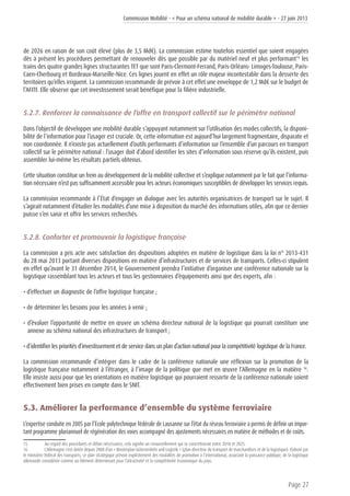 Commission Mobilité - « Pour un schéma national de mobilité durable » - 27 juin 2013
Page 27
de 2026 en raison de son coût élevé (plus de 3,5 Md€). La commission estime toutefois essentiel que soient engagées
dès à présent les procédures permettant de renouveler dès que possible par du matériel neuf et plus performant15
les
trains des quatre grandes lignes structurantes TET que sont Paris-Clermont-Ferrand, Paris-Orléans- Limoges-Toulouse, Paris-
Caen-Cherbourg et Bordeaux-Marseille-Nice. Ces lignes jouent en effet un rôle majeur incontestable dans la desserte des
territoires qu’elles irriguent. La commission recommande de prévoir à cet effet une enveloppe de 1,2 Md€ sur le budget de
l’AFITF. Elle observe que cet investissement serait bénéfique pour la filière industrielle.
5.2.7. Renforcer la connaissance de l’offre en transport collectif sur le périmètre national
Dans l’objectif de développer une mobilité durable s’appuyant notamment sur l’utilisation des modes collectifs, la disponi-
bilité de l’information pour l’usager est cruciale. Or, cette information est aujourd’hui largement fragmentaire, disparate et
non coordonnée. Il n’existe pas actuellement d’outils performants d’information sur l’ensemble d’un parcours en transport
collectif sur le périmètre national : l’usager doit d’abord identifier les sites d’information sous réserve qu’ils existent, puis
assembler lui-même les résultats partiels obtenus.
Cette situation constitue un frein au développement de la mobilité collective et s’explique notamment par le fait que l’informa-
tion nécessaire n’est pas suffisamment accessible pour les acteurs économiques susceptibles de développer les services requis.
La commission recommande à l’État d’engager un dialogue avec les autorités organisatrices de transport sur le sujet. Il
s’agirait notamment d’étudier les modalités d’une mise à disposition du marché des informations utiles, afin que ce dernier
puisse s’en saisir et offrir les services recherchés.
5.2.8. Conforter et promouvoir la logistique française
La commission a pris acte avec satisfaction des dispositions adoptées en matière de logistique dans la loi n° 2013-431
du 28 mai 2013 portant diverses dispositions en matière d’infrastructures et de services de transports. Celles-ci stipulent
en effet qu’avant le 31 décembre 2014, le Gouvernement prendra l’initiative d’organiser une conférence nationale sur la
logistique rassemblant tous les acteurs et tous les gestionnaires d’équipements ainsi que des experts, afin :
• d’effectuer un diagnostic de l’offre logistique française ;
• de déterminer les besoins pour les années à venir ;
• d’évaluer l’opportunité de mettre en œuvre un schéma directeur national de la logistique qui pourrait constituer une
annexe au schéma national des infrastructures de transport ;
• d’identifier les priorités d’investissement et de service dans un plan d’action national pour la compétitivité logistique de la France.
La commission recommande d’intégrer dans le cadre de la conférence nationale une réflexion sur la promotion de la
logistique française notamment à l’étranger, à l’image de la politique que met en œuvre l’Allemagne en la matière 16
.
Elle insiste aussi pour que les orientations en matière logistique qui pourraient ressortir de la conférence nationale soient
effectivement bien prises en compte dans le SNIT.
5.3. Améliorer la performance d’ensemble du système ferroviaire
L’expertise conduite en 2005 par l’École polytechnique fédérale de Lausanne sur l’état du réseau ferroviaire a permis de définir un impor-
tant programme pluriannuel de régénération des voies accompagné des ajustements nécessaires en matière de méthodes et de coûts.
15	 Au regard des procédures et délais nécessaires, cela signifie un renouvellement qui se concrétiserait entre 2018 et 2025.
16	 L’Allemagne s’est dotée depuis 2008 d’un « Masterplan Güterverkehr und Logistik » (plan directeur du transport de marchandises et de la logistique). Elaboré par
le ministère fédéral des transports, ce plan stratégique prévoit explicitement des modalités de promotion à l’international, associant la puissance publique, de la logistique
allemande considérée comme un élément déterminant pour l’attractivité et la compétitivité économique du pays.
 