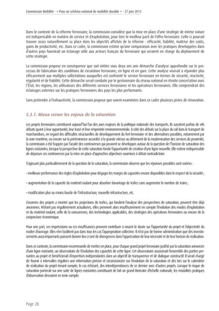 Commission Mobilité - « Pour un schéma national de mobilité durable » - 27 juin 2013
Page 28
Dans le contexte de la réforme ferroviaire, la commission considère que la mise en place d’une stratégie de même nature
est indispensable en matière de service et d’exploitation, pour tirer le meilleur parti de l’offre ferroviaire. Celle-ci pourrait
trouver assez naturellement sa place dans les objectifs affichés de la réforme : efficacité, fiabilité, maîtrise des coûts,
gains de productivité, etc. Dans ce cadre, la commission estime qu’une comparaison avec les pratiques développées dans
d’autres pays fournirait un éclairage utile aux acteurs français du ferroviaire qui seraient en charge du déploiement de
cette stratégie.
La commission propose en conséquence que soit initiée sous deux ans une démarche d’analyse approfondie sur le pro-
cessus de fabrication des conditions de circulation ferroviaire, en ligne et en gare. Cette analyse viserait à répondre plus
efficacement aux multiples sollicitations auxquelles est confronté le service ferroviaire en termes de sécurité, réactivité,
régularité et de fiabilité. Cette démarche serait conduite par le gestionnaire du réseau national en étroite concertation avec
l’État, les régions, les utilisateurs des différents services ferroviaires et les opérateurs ferroviaires. Elle comprendrait des
éclairages externes sur les pratiques ferroviaires des pays les plus performants.
Sans prétendre à l’exhaustivité, la commission propose que soient examinées dans ce cadre plusieurs pistes de rénovation.
5.3.1. Mieux cerner les enjeux de la saturation
Les projets ferroviaires constituent aujourd’hui l’un des axes majeurs de la politique nationale des transports. Ils suscitent parfois de vifs
débatsquantàleuropportunité,leurtracéetleurempreinteenvironnementale.Acôtédesdébatssurlaplaceduraildansletransportde
marchandises, en regard des difficultés structurelles de développement du fret ferroviaire et des alternatives possibles, notamment par
lavoiemaritime,ouencoresurlaprééminenceaccordéeàlagrandevitesseaudétrimentdelamodernisationdesservicesdeproximité,
lacommissionaétéfrappéeparl’acuitédescontroversesquipeuventsedévelopperautourdelaquestiondel’horizondesaturationdes
lignesexistantes,lorsquelaperspectivedecettesaturationfondel’opportunitédecréationd’unelignenouvelle.Elleestimeindispensable
de dépasser ces controverses par la mise en place d’approches objectives soumises à débat contradictoire.
S’agissant plus particulièrement de la question de la saturation, la commission observe que les réponses possibles sont variées :
•meilleureperformancedesrèglesd’exploitationpourdégagerlesmargesdecapacitésencoredisponiblesdanslerespectdelasécurité;
• augmentation de la capacité du matériel roulant pour absorber davantage de trafics sans augmenter le nombre de trains ;
• modification plus ou moins lourde de l’infrastructure, nouvelle infrastructure, etc.
L’examen des projets a montré que les projections de trafics, qui fondent l’analyse des perspectives de saturation, peuvent être déjà
anciennes. N’étant pas régulièrement actualisées, elles prennent alors insuffisamment en compte l’évolution des modes d’exploitation
et du matériel roulant, celle de la concurrence, des technologies applicables, des stratégies des opérateurs ferroviaires ou encore de la
conjoncture économique.
Pour une part, ces imprécisions ou ces insuffisances peuvent contribuer à nourrir le doute sur l’opportunité du projet et l’objectivité du
maîtred’ouvrage.Ellesn’enfacilitentpasdanstouslescasl’appropriationcollective.Iln’estpasdebonneadministrationquedesinvestis-
sementsaussiimportantspuissentdonnerlieuàtantdedivergencesdansl’appréciationdeleurnécessitéetdeleurhorizonderéalisation.
Danscecontexte,lacommissionrecommandedemettreenplace,pourchaquegrandprojetferroviairejustifiéparlasaturationannoncée
d’une ligne existante, un observatoire de l’évolution des capacités de cette ligne. Cet observatoire associerait l’ensemble des parties pre-
nantes au projet et bénéficierait d’expertises indépendantes dans un objectif de transparence et de dialogue constructif. Il serait chargé
de fournir à intervalles réguliers une information précise et circonstanciée sur l’évolution de la saturation et dès lors sur le calendrier
de réalisation du projet tenant compte, le cas échéant, des interdépendances de ce dernier avec d’autres projets. Lorsque le risque de
saturation porterait sur une suite de lignes existantes constituant de fait un grand itinéraire d’échelle nationale, les modalités pratiques
d’observation devraient en tenir compte.
 