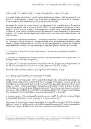 Commission Mobilité - « Pour un schéma national de mobilité durable » - 27 juin 2013
Page 29
5.3.2. Adapter les méthodes et les principes d’exploitation en ligne et en gare
La fabrication des sillons de circulation 17
se doit de répondre dans de bonnes conditions à la fois aux exigences de circu-
lation du fret, au développement et au cadencement des circulations de voyageurs ainsi qu’aux besoins des programmes
de travaux. Au regard des besoins exprimés, cette fabrication apparaît sous-optimale.
Sans préjuger du résultat et tout en ayant conscience que l’exigence de sécurité ne peut être abaissée, la commission
considère que la première étape de la démarche devrait consister à réexaminer les conditions d’exploitation du réseau.
Il s’agirait d’apprécier les marges de capacité éventuelles permettant d’offrir le service recherché sans modification de
l’infrastructure. En effet, si l’adaptation des infrastructures peut se justifier, notamment dans les parties les plus contraintes
du réseau, celle-ci ne prend son plein effet que dans la mesure où elle s’inscrit dans un objectif défini de niveau et de
qualité de service.
Deux démarches complémentaires sont de nature à y contribuer. En premier lieu et dans le respect des exigences de sécu-
rité, l’évaluation des règles et des pratiques d’exploitation du réseau devrait permettre de rechercher toutes les marges
de capacité, de régularité et de fiabilité des circulations. Une seconde étape permettrait d’identifier, sur ces bases, les
investissements d’infrastructures nécessaires pour appuyer les évolutions et garantir le niveau de service recherchés.
5.3.3. Réduire et maîtriser les coûts ferroviaires de construction, de modernisation et de
maintenance
La commission s’est étonnée du niveau des coûts de réalisation des aménagements ferroviaires qui pèse à la fois sur le
développement de ce mode et sur son exploitation.
Une expertise de ces coûts (coûts de construction comme coûts de maintenance, de régénération, de modernisation) serait
très utile pour clarifier les raisons de leur niveau et trouver le cas échéant les moyens de les réduire.
Une telle démarche s’inscrirait en cohérence avec les enjeux de la réforme ferroviaire en cours.
5.3.4. Mieux organiser l’offre ferroviaire entre TET et TER
Héritage des trains interrégionaux de la SNCF, les lignes de trains d’équilibre des territoires (TET) doivent en principe
prendre en charge les flux loisirs et professionnels de moyenne et longue distance pour les acheminer dans des délais
raisonnables. La commission constate qu’ils forment un portefeuille hétérogène, dont le positionnement reste parfois
ambigu. On y trouve à la fois des grandes lignes structurantes ayant de véritables fonctions de desserte du territoire
national et d’autres remplissant davantage des fonctions de proximité. Par exemple, au niveau du grand bassin parisien,
on observe une imbrication d’offres de services TER liées à la mobilité pendulaire et d’offres TET sur des liaisons identiques.
Cette situation assez confuse ne garantit pas au voyageur la meilleure qualité de service possible.
La commission suggère à l’État, qui est aujourd’hui l’autorité organisatrice des TET, d’en redéfinir le périmètre et d’étudier
avec les régions la clarification des niveaux et des types de service sur une même ligne.
Plus largement, la commission observe que le développement de services publics de transports collectifs de qualité dans
les territoires suppose de véritables synergies entre les différentes autorités organisatrices de transport, pour coordonner
efficacement les politiques de déplacement et favoriser des complémentarités de service performantes.
17	 Le sillon correspond pour un train à un droit à circuler à un moment donné d’un point à un autre du réseau. Le sillon se construit en tenant compte des souhaits
du client (parcours et horaires souhaités), de la disponibilité du réseau (heures d’ouverture, travaux…), des caractéristiques de l’infrastructure (rampe, courbe…), du type de
convoi (engin de traction, masse du train, longueur…), de l’environnement dans lequel il s’inscrit (graphique de circulation).
 