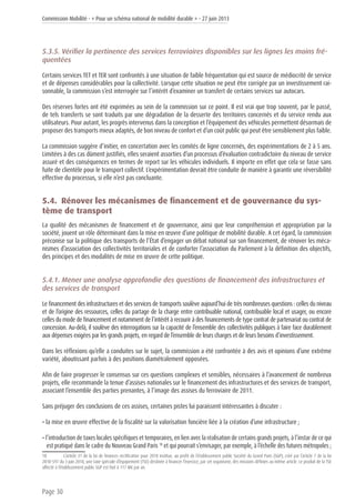 Commission Mobilité - « Pour un schéma national de mobilité durable » - 27 juin 2013
Page 30
5.3.5. Vérifier la pertinence des services ferroviaires disponibles sur les lignes les moins fré-
quentées
Certains services TET et TER sont confrontés à une situation de faible fréquentation qui est source de médiocrité de service
et de dépenses considérables pour la collectivité. Lorsque cette situation ne peut être corrigée par un investissement rai-
sonnable, la commission s’est interrogée sur l’intérêt d’examiner un transfert de certains services sur autocars.
Des réserves fortes ont été exprimées au sein de la commission sur ce point. Il est vrai que trop souvent, par le passé,
de tels transferts se sont traduits par une dégradation de la desserte des territoires concernés et du service rendu aux
utilisateurs. Pour autant, les progrès intervenus dans la conception et l’équipement des véhicules permettent désormais de
proposer des transports mieux adaptés, de bon niveau de confort et d’un coût public qui peut être sensiblement plus faible.
La commission suggère d’initier, en concertation avec les comités de ligne concernés, des expérimentations de 2 à 5 ans.
Limitées à des cas dûment justifiés, elles seraient assorties d’un processus d’évaluation contradictoire du niveau de service
assuré et des conséquences en termes de report sur les véhicules individuels. Il importe en effet que cela se fasse sans
fuite de clientèle pour le transport collectif. L’expérimentation devrait être conduite de manière à garantir une réversibilité
effective du processus, si elle n’est pas concluante.
5.4. Rénover les mécanismes de financement et de gouvernance du sys-
tème de transport
La qualité des mécanismes de financement et de gouvernance, ainsi que leur compréhension et appropriation par la
société, jouent un rôle déterminant dans la mise en œuvre d’une politique de mobilité durable. A cet égard, la commission
préconise sur la politique des transports de l’État d’engager un débat national sur son financement, de rénover les méca-
nismes d’association des collectivités territoriales et de conforter l’association du Parlement à la définition des objectifs,
des principes et des modalités de mise en œuvre de cette politique.
5.4.1. Mener une analyse approfondie des questions de financement des infrastructures et
des services de transport
Le financement des infrastructures et des services de transports soulève aujourd’hui de très nombreuses questions : celles du niveau
et de l’origine des ressources, celles du partage de la charge entre contribuable national, contribuable local et usager, ou encore
celles du mode de financement et notamment de l’intérêt à recourir à des financements de type contrat de partenariat ou contrat de
concession. Au-delà, il soulève des interrogations sur la capacité de l’ensemble des collectivités publiques à faire face durablement
aux dépenses exigées par les grands projets, en regard de l’ensemble de leurs charges et de leurs besoins d’investissement.
Dans les réflexions qu’elle a conduites sur le sujet, la commission a été confrontée à des avis et opinions d’une extrême
variété, aboutissant parfois à des positions diamétralement opposées.
Afin de faire progresser le consensus sur ces questions complexes et sensibles, nécessaires à l’avancement de nombreux
projets, elle recommande la tenue d’assises nationales sur le financement des infrastructures et des services de transport,
associant l’ensemble des parties prenantes, à l’image des assises du ferroviaire de 2011.
Sans préjuger des conclusions de ces assises, certaines pistes lui paraissent intéressantes à discuter :
• la mise en œuvre effective de la fiscalité sur la valorisation foncière liée à la création d’une infrastructure ;
• l’introduction de taxes locales spécifiques et temporaires, en lien avec la réalisation de certains grands projets, à l’instar de ce qui
est pratiqué dans le cadre du Nouveau Grand Paris 18
et qui pourrait s’envisager, par exemple, à l’échelle des futures métropoles ;
18	 L’article 31 de la loi de finances rectificative pour 2010 institue, au profit de l’établissement public Société du Grand Paris (SGP), créé par l’article 7 de la loi
2010-597 du 3 juin 2010, une taxe spéciale d’équipement (TSE) destinée à financer l’exercice, par cet organisme, des missions définies au même article. Le produit de la TSE
affecté à l’établissement public SGP est fixé à 117 M€ par an.
 