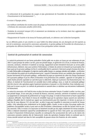 Commission Mobilité - « Pour un schéma national de mobilité durable » - 27 juin 2013
Page 31
• le renforcement de la participation des usagers et plus généralement de l’ensemble des bénéficiaires aux dépenses
d’investissement et de fonctionnement 19
;
• le recours à l’épargne privée ;
• une meilleure contribution des recettes issues des péages au financement des infrastructures de transport, en particulier
à l’échéance des concessions actuelles (2030-2032);
• l’évolution du versement transport (VT) et notamment son introduction sur les territoires situés hors agglomérations
(versement interstitiel) ;
• l’élargissement de l’assiette et du niveau de l’écotaxe poids lourds, en cohérence avec la directive Eurovignette.
Sur ces différents points et sans remettre en cause l’utilité d’un débat national, des avis divergents ont été exprimés au
sein de la commission, concernant les concessions autoroutières, la gestion publique de l’ensemble des infrastructures, la
participation des différents bénéficiaires, le maintien d’une péréquation tarifaire nationale.
Contrat de partenariat et contrat de concession
Le contrat de partenariat est une forme particulière d’achat public mis en place en France par une ordonnance de juin
2004. Il a pour principe de confier à un tiers, pour une période longue, en général de 20 à 30 ans, la mission de financer,
concevoir, construire, entretenir et maintenir un ouvrage, équipement ou bien immatériel nécessaire au service public
(infrastructures, bâtiment, mais aussi système d’information). Le titulaire du contrat est rémunéré par la perception d’un
loyer payé par la personne publique (in fine le contribuable) dont le paiement n’intervient qu’après livraison des biens.
Ce mode d’achat public est dérogatoire à la règle des marchés publics français. Les avantages attendus sont multiples : accélération
de la réalisation des projets par le préfinancement privé ; capacité d’innovation laissée aux candidats pour répondre aux
besoins fonctionnels de la personne publique ; amélioration du projet par ajustement du cahier des charges fonctionnel
de la personne publique et par les efforts d’innovation et de performance des candidats ; approche en coût global. Ce
mode d’achat présente cependant un coût élevé pour la collectivité, induit par la présence d’un financement privé. Par
ailleurs, le montant de l’investissement est consolidé dans la dette publique. Aussi, ce mode de commande publique
doit être réservé à des opérations jugées hautement prioritaires et pouvant à ce titre bénéficier d’une réalisation accé-
lérée par le recours au privé. Les contrats de partenariat ne sauraient donc se substituer aux mécanismes traditionnels
de financement.
Le contrat de concession a été l’outil de mise en place du réseau autoroutier français. Il conduit à confier à un tiers, pour
une période longue, 30 ans voire plus, la mission de financer, concevoir, construire, entretenir et maintenir un ouvrage
ou équipement en contrepartie du prélèvement sur l’usager d’un péage. Ce mode de financement se heurte aujourd’hui
à plusieurs difficultés. Tout d‘abord, le niveau de rentabilité requis par les opérateurs impose souvent une subvention
publique d’équilibre dont le montant par rapport aux investissements peut être important. Ce dernier ne peut pas en
tout état de cause dépasser 70 % du coût total : au-delà, le juge peut requalifier la concession en marché de travaux
publics. Cette subvention pèse évidemment sur les budgets publics. Ensuite, la mise en place d’un péage soulève des
problèmes d’acceptabilité sociale et peut avoir un effet d’incitation à dimensionner au-delà des besoins réels les pro-
jets concernés. Enfin, le recours à la concession est fortement encadré par des règles notamment de niveau européen.
Celles-ci réduisent notamment aujourd’hui considérablement la capacité de l’État à faire porter aux concessionnaires
en place le financement d’infrastructures nouvelles en contrepartie d’un accroissement des tarifs ou des durées des
concessions existantes (solution dite de l’adossement). Seules des opérations d’ampleur limitée en continuité avec le
réseau concédé existant sont dans les faits susceptibles de pouvoir encore être financées de cette manière.
19	 Aujourd’hui, le client d’un TER ou d’un transport collectif urbain prend en charge environ 30% de son coût d’exploitation. Le reste est indirectement assumé par
les entreprises et par le contribuable particulier local et national. La question peut se poser dès lors de savoir s’il ne faudrait pas renforcer la part prise en charge par l’usager
en introduisant, le cas échéant, une tarification sociale qui tiendrait compte des ressources à l’instar de ce qui se fait déjà dans certaines villes comme Strasbourg. En matière
routière, on peut s’interroger, là où cela est possible, sur la mise à péage des projets d’aménagement, voire sur la réintroduction d’une vignette automobile.
 