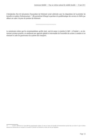 Commission Mobilité - « Pour un schéma national de mobilité durable » - 27 juin 2013
Page 33
L’introduction d’un tel mécanisme d’association du Parlement serait cohérente avec les dispositions de la première loi
Grenelle en matière d’infrastructures 21
. Elle permettrait d’élargir la question à la problématique des services et d’offrir par
ailleurs un cadre à la prise de position du Parlement.
La commission estime que les recommandations qu’elle émet, sont de nature à remettre le SNIT « à l’endroit », en réo-
rientant certaines priorités, en améliorant une approche globale et intermodale de l’ensemble des actions à conduire et en
rénovant le cadre de gouvernance du système des transports.
21	 La loi n° 2009-967 du 3 août 2009 de programmation relative à la mise en œuvre du Grenelle de l’environnement prévoit dans son article 16 que le schéma
national des infrastructures de transport est actualisé et présenté au Parlement au moins une fois par législature.
 