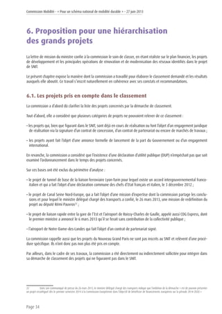 Commission Mobilité - « Pour un schéma national de mobilité durable » - 27 juin 2013
Page 34
6. Proposition pour une hiérarchisation
des grands projets
La lettre de mission du ministre confie à la commission le soin de classer, en étant réaliste sur le plan financier, les projets
de développement et les principales opérations de rénovation et de modernisation des réseaux identifiés dans le projet
de SNIT.
Le présent chapitre expose la manière dont la commission a travaillé pour élaborer le classement demandé et les résultats
auxquels elle aboutit. Ce travail s’inscrit naturellement en cohérence avec ses constats et recommandations.
6.1. Les projets pris en compte dans le classement
La commission a d’abord dû clarifier la liste des projets concernés par la démarche de classement.
Tout d’abord, elle a considéré que plusieurs catégories de projets ne pouvaient relever de ce classement :
• les projets qui, bien que figurant dans le SNIT, sont déjà en cours de réalisation ou font l’objet d’un engagement juridique
de réalisation via la signature d’un contrat de concession, d’un contrat de partenariat ou encore de marchés de travaux ;
• les projets ayant fait l’objet d’une annonce formelle de lancement de la part du Gouvernement ou d’un engagement
international.
En revanche, la commission a considéré que l’existence d’une déclaration d’utilité publique (DUP) n’empêchait pas que soit
examiné l’ordonnancement dans le temps des projets concernés.
Sur ces bases ont été exclus du périmètre d’analyse :
• le projet de tunnel de base de la liaison ferroviaire Lyon-Turin pour lequel existe un accord intergouvernemental franco-
italien et qui a fait l’objet d’une déclaration commune des chefs d’Etat français et italien, le 3 décembre 2012 ;
• le projet de Canal Seine Nord-Europe, qui a fait l’objet d’une mission d’expertise dont la commission partage les conclu-
sions et pour lequel le ministre délégué chargé des transports a confié, le 26 mars 2013, une mission de redéfinition du
projet au député Rémi Pauvros22
;
• le projet de liaison rapide entre la gare de l’Est et l’aéroport de Roissy-Charles de Gaulle, appelé aussi CDG Express, dont
le premier ministre a annoncé le 6 mars 2013 qu’il se ferait sans contribution de la collectivité publique ;
• l’aéroport de Notre-Dame-des-Landes qui fait l’objet d’un contrat de partenariat signé.
La commission rappelle aussi que les projets du Nouveau Grand Paris ne sont pas inscrits au SNIT et relèvent d’une procé-
dure spécifique. Ils n’ont donc pas non plus été pris en compte.
Par ailleurs, dans le cadre de ses travaux, la commission a été directement ou indirectement sollicitée pour intégrer dans
sa démarche de classement des projets qui ne figuraient pas dans le SNIT.
22	 Dans son communiqué de presse du 26 mars 2013, le ministre délégué chargé des transports indique que l’ambition de la démarche « est de pouvoir présenter
un projet reconfiguré dès le premier semestre 2014 à la Commission Européenne dans l’objectif de bénéficier de financements européens sur la période 2014-2020 »
 