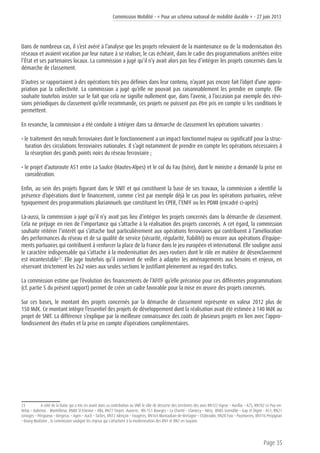 Commission Mobilité - « Pour un schéma national de mobilité durable » - 27 juin 2013
Page 35
Dans de nombreux cas, il s’est avéré à l’analyse que les projets relevaient de la maintenance ou de la modernisation des
réseaux et avaient vocation par leur nature à se réaliser, le cas échéant, dans le cadre des programmations arrêtées entre
l’État et ses partenaires locaux. La commission a jugé qu’il n’y avait alors pas lieu d’intégrer les projets concernés dans la
démarche de classement.
D’autres se rapportaient à des opérations très peu définies dans leur contenu, n’ayant pas encore fait l’objet d’une appro-
priation par la collectivité. La commission a jugé qu’elle ne pouvait pas raisonnablement les prendre en compte. Elle
souhaite toutefois insister sur le fait que cela ne signifie nullement que, dans l’avenir, à l’occasion par exemple des révi-
sions périodiques du classement qu’elle recommande, ces projets ne puissent pas être pris en compte si les conditions le
permettent.
En revanche, la commission a été conduite à intégrer dans sa démarche de classement les opérations suivantes :
• le traitement des nœuds ferroviaires dont le fonctionnement a un impact fonctionnel majeur ou significatif pour la struc-
turation des circulations ferroviaires nationales. Il s’agit notamment de prendre en compte les opérations nécessaires à
la résorption des grands points noirs du réseau ferroviaire ;
• le projet d’autoroute A51 entre La Saulce (Hautes-Alpes) et le col du Fau (Isère), dont le ministre a demandé la prise en
considération.
Enfin, au sein des projets figurant dans le SNIT et qui constituent la base de ses travaux, la commission a identifié la
présence d’opérations dont le financement, comme c’est par exemple déjà le cas pour les opérations portuaires, relève
typiquement des programmations pluriannuels que constituent les CPER, l’ENFF ou les PDMI (encadré ci-après)
Là-aussi, la commission a jugé qu’il n’y avait pas lieu d’intégrer les projets concernés dans la démarche de classement.
Cela ne préjuge en rien de l’importance qui s’attache à la réalisation des projets concernés. A cet égard, la commission
souhaite réitérer l’intérêt qui s’attache tout particulièrement aux opérations ferroviaires qui contribuent à l’amélioration
des performances du réseau et de sa qualité de service (sécurité, régularité, fiabilité) ou encore aux opérations d’équipe-
ments portuaires qui contribuent à renforcer la place de la France dans le jeu européen et international. Elle souligne aussi
le caractère indispensable qui s’attache à la modernisation des axes routiers dont le rôle en matière de désenclavement
est incontestable23
. Elle juge toutefois qu’il convient de veiller à adapter les aménagements aux besoins et enjeux, en
réservant strictement les 2x2 voies aux seules sections le justifiant pleinement au regard des trafics.
La commission estime que l’évolution des financements de l’AFITF qu’elle préconise pour ces différentes programmations
(cf. partie 5 du présent rapport) permet de créer un cadre favorable pour la mise en œuvre des projets concernés.
Sur ces bases, le montant des projets concernés par la démarche de classement représente en valeur 2012 plus de
150 Md€. Ce montant intègre l’essentiel des projets de développement dont la réalisation avait été estimée à 140 Md€ au
projet de SNIT. La différence s’explique par la meilleure connaissance des coûts de plusieurs projets en lien avec l’appro-
fondissement des études et la prise en compte d’opérations complémentaires.
23	 A côté de la Datar qui a mis en avant dans sa contribution au SNIT le rôle de desserte des territoires des axes RN122 Figeac – Aurillac – A75, RN102 Le Puy-en-
Velay – Aubenas - Montélimar, RN88 St-Etienne – Albi, RN77 Troyes -Auxerre, RN 151 Bourges – La Charité – Clamecy – Nitry, RN85 Grenoble – Gap et Digne - A51, RN21
Limoges – Périgueux – Bergerac – Agen – Auch – Tarbes, RN12 Alençon – Fougères, RN164 Montauban-de-Bretagne – Châteaulin, RN20 Foix – Puymorens, RN116 Perpignan
– Bourg-Madame , la commission souligne les enjeux qui s’attachent à la modernisation des RN1 et RN2 en Guyane.
 