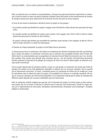 Commission Mobilité - « Pour un schéma national de mobilité durable » - 27 juin 2013
Page 38
Enfin, en cohérence avec ses constats et recommandations, et lorsque des projets présentaient un égal intérêt, la commis-
sion a choisi de mettre en avant ceux dont la réalisation contribue le plus directement au bon fonctionnement du système
de transport existant ainsi qu’au renforcement de la desserte terrestre des ports de niveau européen.
A l’issue de son travail, la commission a décidé de classer les projets en trois groupes :
• les premières priorités qui identifient les projets à engager avant 2030 dont les études doivent être poursuivies de façon
active ;
• les secondes priorités qui identifient les projets ayant vocation à être engagés entre 2030 et 2050 et dont les études
doivent être poursuivies en fonction de cette échéance ;
• les projets à horizons plus lointains qui rassemblent les opérations ayant vocation à être engagées au-delà de 2050 et
dont les études devraient à ce stade être interrompues.
A l’intérieur de chaque temporalité, les projets ne font l’objet d’aucun classement.
Le classement que dresse la commission a été réalisé sur le fondement des éléments d’évaluation dont elle a pu bénéficier
pour se forger une opinion. La commission a conscience que ces éléments sont susceptibles d’évoluer dans le temps. Elle
réitère donc ici sa recommandation que ses propositions de classement fassent l’objet d’un réexamen sous 5 ans. Au-delà,
elle considère d’une manière plus générale qu’un réexamen tous les 5 ans des priorités d’investissement permettrait
d’éclairer utilement la trajectoire de la politique des transports de l’État et de nourrir le débat régulier au Parlement sur le
sujet qu’elle recommande.
Pour les projets figurant dans les premières priorités, et pour ces seuls projets, la commission s’est assurée que l’ordre de
grandeur des sommes en jeu était globalement compatible et cohérent avec les ressources attendues. Cela ne garantit
pas les financements nécessaires. Ce travail a néanmoins permis à la commission de vérifier qu’il ne semble pas y avoir
de contradiction entre la volonté de réaliser les projets et la possibilité de les financer sur la période considérée, dès lors
que les ressources attendues sont effectivement disponibles. Il est évidemment entendu que le rythme de réalisation des
différents projets dépendra des ressources mobilisables pour leur financement.
Enfin, la commission souhaite souligner que quel que soit le classement des projets, ils restent soumis au droit commun.
Pour pouvoir être mis en œuvre, ils devront, le moment venu et selon leur état d’avancement, franchir les étapes pré-
vues par la réglementation de concertation, d’évaluation environnementale, d’évaluation socio-économique24
, d’enquête
publique et d’autorisation.
24	 La loi de programmation des finances publiques du 31 décembre 2012 stipule que « les projets d’investissements civils financés par l’État, ses établissements
publics, les établissements publics de santé ou les structures de coopération sanitaire font l’objet d’une évaluation socio-économique préalable. Lorsque le montant total du
projet et la part de financement apportée par ces personnes excèdent des seuils fixés par décret, cette évaluation est soumise à une contre-expertise indépendante préalable
». Cette contre-expertise, quand elle a lieu, est placée sous l’égide du commissariat général à l’investissement (CGI).
 