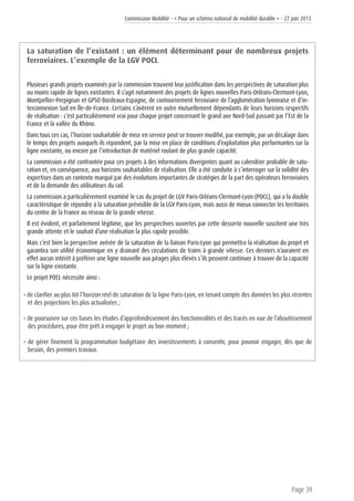Commission Mobilité - « Pour un schéma national de mobilité durable » - 27 juin 2013
Page 39
La saturation de l’existant : un élément déterminant pour de nombreux projets
ferroviaires. L’exemple de la LGV POCL
Plusieurs grands projets examinés par la commission trouvent leur justification dans les perspectives de saturation plus
ou moins rapide de lignes existantes. Il s’agit notamment des projets de lignes nouvelles Paris-Orléans-Clermont-Lyon,
Montpellier-Perpignan et GPSO Bordeaux-Espagne, de contournement ferroviaire de l’agglomération lyonnaise et d’in-
terconnexion Sud en Île-de-France. Certains s’avèrent en outre mutuellement dépendants de leurs horizons respectifs
de réalisation : c’est particulièrement vrai pour chaque projet concernant le grand axe Nord-Sud passant par l’Est de la
France et la vallée du Rhône.
Dans tous ces cas, l’horizon souhaitable de mise en service peut se trouver modifié, par exemple, par un décalage dans
le temps des projets auxquels ils répondent, par la mise en place de conditions d’exploitation plus performantes sur la
ligne existante, ou encore par l’introduction de matériel roulant de plus grande capacité.
La commission a été confrontée pour ces projets à des informations divergentes quant au calendrier probable de satu-
ration et, en conséquence, aux horizons souhaitables de réalisation. Elle a été conduite à s’interroger sur la solidité des
expertises dans un contexte marqué par des évolutions importantes de stratégies de la part des opérateurs ferroviaires
et de la demande des utilisateurs du rail.
La commission a particulièrement examiné le cas du projet de LGV Paris-Orléans-Clermont-Lyon (POCL), qui a la double
caractéristique de répondre à la saturation prévisible de la LGV Paris-Lyon, mais aussi de mieux connecter les territoires
du centre de la France au réseau de la grande vitesse.
Il est évident, et parfaitement légitime, que les perspectives ouvertes par cette desserte nouvelle suscitent une très
grande attente et le souhait d’une réalisation la plus rapide possible.
Mais c’est bien la perspective avérée de la saturation de la liaison Paris-Lyon qui permettra la réalisation du projet et
garantira son utilité économique en y drainant des circulations de trains à grande vitesse. Ces derniers n’auraient en
effet aucun intérêt à préférer une ligne nouvelle aux péages plus élevés s’ils peuvent continuer à trouver de la capacité
sur la ligne existante.
Le projet POCL nécessite ainsi :
• de clarifier au plus tôt l’horizon réel de saturation de la ligne Paris-Lyon, en tenant compte des données les plus récentes
et des projections les plus actualisées ;
• de poursuivre sur ces bases les études d’approfondissement des fonctionnalités et des tracés en vue de l’aboutissement
des procédures, pour être prêt à engager le projet au bon moment ;
• de gérer finement la programmation budgétaire des investissements à consentir, pour pouvoir engager, dès que de
besoin, des premiers travaux.
 