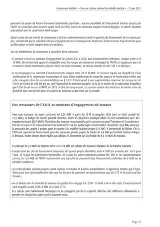 Commission Mobilité - « Pour un schéma national de mobilité durable » - 27 juin 2013
Page 41
poursuite du projet de liaison ferroviaire binationale Lyon-Turin : aucune possibilité de financement d’autres projets par
l’AFITF ne serait plus alors ouverte avant 2028 ou 2030, sauf si de nouveaux moyens étaient dégagés. La même situation
prévaudrait avec le canal Seine Nord Europe.
Dans la suite de son travail, la commission a dès lors volontairement écarté la question du financement de ces deux pro-
jets, considérant que le calendrier de leur engagement et ses conséquences financières étaient encore trop incertains pour
qu’elle puisse en tenir compte dans ses analyses.
Sur ces fondements, la commission a considéré deux scénarios :
• le premier retient un montant d’engagement de projets d’ici à 2030, tous financements confondus, compris entre 8 et
10 Md€. Un tel montant apparaît compatible avec les marges de manœuvre du budget de l’AFITF, en supposant que ses
ressources soient maintenues jusqu’en 2030, en euros constants, au niveau attendu en 2017 de 2,26 Md€/an ;
• le second propose un montant d’investissements compris entre 28 et 30 Md€. Ce scénario repose sur l’hypothèse d’une
amélioration de la conjoncture économique et aussi d’une mobilisation de nouvelles sources de financement telles que
celles évoquées dans les recommandations au § 5.4.1. Il correspond à une augmentation moyenne des ressources de
l’AFITF de l’ordre de 400 M€ par an, soit l’équivalent du maintien jusqu’en 2030 de la moitié de la subvention d’équilibre
que l’État devait verser à l’AFITF en 2013. A titre de comparaison, ce scénario retient des montants du même ordre de
grandeur que ceux prévus pour les projets du Nouveau Grand Paris sur la période.
Des ressources de l’AFITF au montant d’engagement de travaux
Avec une ressource en euros constants de 2,26 Md€ à partir de 2017 et jusqu’en 2030 (soit un total cumulé de
31,6 Md€), le budget de l’AFITF pourrait absorber, outre les dépenses incompressibles en lien notamment avec des
engagements pris (22,9 Md€), l’évolution des moyens recommandée par la commission pour l’entretien et la modernisa-
tion des réseaux et le renouvellement du matériel TET sur les quatre lignes structurantes considérées (4,8 M€) ainsi que
la poursuite des appels à projets pour le soutien à la mobilité urbaine propre (1,5 M€). Il permettrait de libérer d’ici à
2030 une capacité de financement pour des nouveaux grands projets de l’ordre de 2,4 Md€ permettant comme indiqué
ci-dessous, toutes choses étant égales par ailleurs, le lancement sur la période de 8 à 10 Md€ de travaux.
Le passage de 2,4 Md€ de moyens AFITF à 8 à 10 Md€ de volume de travaux s’explique de la manière suivante :
• Compte tenu des clés de financement moyennes des grands projets identifiées dans le SNIT (en arrondissant : 40 % pour
l’Etat, 30 % pour les collectivités territoriales, 30 % pour les autres opérateurs comme RFF, VNF et les concessionnaires
privés), les 2,4 Md€ de l’AFITF représentent une capacité de paiement tous financements confondus de 6 Md€ sur la
période considérée ;
• sur cette période, certains projets seront réalisés en totalité et d’autres partiellement. L’expérience montre que l’hypo-
thèse peut être raisonnablement faite que les besoins de paiement ne représenteront que 60 à 75 % du coût total des
travaux ;
• on en déduit alors le montant de travaux susceptible être engagé d’ici 2030 : 10 Md€ si 60 % des coûts d’investissement
sont acquittés avant 2030, 8 Md€ si ce sont 75 %.
Ces calculs sont évidemment théoriques et ne préjugent pas de la capacité effective des différents cofinanceurs à
prendre en charge leur quote-part le moment venu.
 