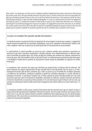 Commission Mobilité - « Pour un schéma national de mobilité durable » - 27 juin 2013
Page 43
Enfin, même si la commission est d’avis que les conditions justifiant l’engagement des projets concernés ne devraient pas
être réunies avant 2030, elle juge toutefois nécessaire de prévoir dans ce second scénario une réserve de précaution de 2
Md€ pour d’éventuels premiers travaux en lien avec la LGV Paris-Orléans-Clermont-Lyon, l’interconnexion Sud Île-de-France,
GPSO Bordeaux-Hendaye, la ligne nouvelle Perpignan-Montpellier ou encore le contournement ferroviaire de l’aggloméra-
tion lyonnaise (CFAL). La commission considère en effet qu’elle ne peut pas être entièrement affirmative sur le moment à
partir duquel il sera pertinent d’engager les travaux de ces projets. Cet engagement pouvant être nécessaire, le cas échéant,
une ou deux années avant 2030, elle estime utile de conserver la possibilité d’engager de premiers travaux en lien avec des
projets qui ont vocation à rejoindre les premières priorités dès que les conditions qui les justifient seront réunies.
La prise en compte des grands nœuds ferroviaires
Les nœuds ferroviaires concentrent des flux très importants de niveau régional, national voire européen. La plupart des
nœuds connaissent aujourd’hui des contraintes d’exploitation, issues de la conjonction d’infrastructures vieillies et de
trafics complexes. Mais tous ne pèsent pas du même poids dans le fonctionnement du réseau national.
Le nœud lyonnais, le nœud marseillais ou encore les accès à plusieurs grandes gares parisiennes concentrent au-
jourd’hui les plus fortes contraintes d’exploitation à l’échelle nationale. Leurs dysfonctionnements se diffusent large-
ment à l’ensemble des grandes lignes. Des actions ont déjà été conduites pour améliorer leur situation, notamment au
niveau des gares. Elles sont toutefois restées en deçà des besoins. La commission juge essentiel qu’un plan d’envergure
y soit déployé et traduit dans les priorités du classement en tenant compte des possibilités de séquencer les actions
nécessaires.
La commission a bien conscience des enjeux qui s’attachent aux nœuds de Nice et de Rouen dont le traitement fait
partie intégrante des projets respectivement de ligne nouvelle PACA et Paris-Normandie. Dans les deux cas, le fonc-
tionnement ferroviaire pâtit de fortes contraintes qui, si elles ne pèsent pas sur l’ensemble des circulations nationales
à la différence des précédents, contribuent à dégrader la qualité des circulations régionales et, au delà, affectent la
dynamique territoriale. La commission considère que si l’enjeu national du noeud marseillais justifie qu’il soit traité
en premier quels que soient les financements disponibles, cependant de meilleures capacités financières permettront
d’inscrire le nœud de Nice au rang des premières priorités. Il en va de même pour la gare de Rouen et de ses accès, qui
sont pour la commission la toute seconde priorité après l’engagement des actions relatives au secteur Saint-Lazare – Le
Mantois.
La commission considère au-delà qu’une capacité d’intervention doit être préservée pour agir sur d’autres secteurs à
enjeux dont le bon fonctionnement conditionne l’efficacité du système. Pour les nœuds concernés, des travaux seront à
mener sous 15 ans dans des volumes financiers toutefois sensiblement moins importants que pour les nœuds évoqués
précédemment. Elle a inscrit dans son classement une provision pour de premières mesures dont les montants tiennent
compte des financements disponibles.
 