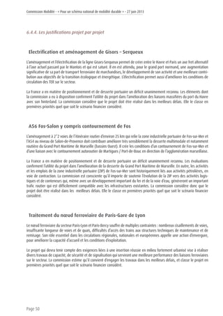 Commission Mobilité - « Pour un schéma national de mobilité durable » - 27 juin 2013
Page 50
6.4.4. Les justifications projet par projet
Electrification et aménagement de Gisors – Serqueux
L’aménagement et l’électrification de la ligne Gisors-Serqueux permet de créer entre le Havre et Paris un axe fret alternatif
à l’axe actuel passant par le Mantois et qui est saturé. Il en est attendu, pour le grand port normand, une augmentation
significative de sa part de transport ferroviaire de marchandises, le développement de son activité et une meilleure contri-
bution aux objectifs de la transition écologique et énergétique. L’électrification permet aussi d’améliorer les conditions de
circulation des TER sur le secteur.
La France a en matière de positionnement et de desserte portuaire un déficit unanimement reconnu. Les éléments dont
la commission a eu à disposition confirment l’utilité du projet dans l’amélioration des liaisons massifiées du port du Havre
avec son hinterland. La commission considère que le projet doit être réalisé dans les meilleurs délais. Elle le classe en
premières priorités quel que soit le scénario financier considéré.
A56 Fos-Salon y compris contournement de Fos
L’aménagement à 2*2 voies de l’itinéraire routier d’environ 25 km qui relie la zone industrielle portuaire de Fos-sur-Mer et
l’A54 au niveau de Salon-de-Provence doit contribuer améliorer très sensiblement la desserte multimodale et notamment
routière du Grand Port Maritime de Marseille (bassins Ouest). Il crée les conditions d’un contournement de Fos-sur-Mer et
d’une liaison avec le contournement autoroutier de Martigues / Port-de-Bouc en direction de l’agglomération marseillaise.
La France a en matière de positionnement et de desserte portuaire un déficit unanimement reconnu. Les évaluations
confirment l’utilité du projet dans l’amélioration de la desserte du Grand Port Maritime de Marseille. En outre, les activités
et les emplois de la zone industrielle portuaire (ZIP) de Fos-sur-Mer sont historiquement liés aux activités pétrolières, en
voie de contraction. La commission est consciente qu’il importe de soutenir l’évolution de la ZIP vers des activités logis-
tiques et de conteneurs qui, même avec un développement important du fer et de la voie d’eau, généreront un important
trafic routier qui est difficilement compatible avec les infrastructures existantes. La commission considère donc que le
projet doit être réalisé dans les meilleurs délais. Elle le classe en premières priorités quel que soit le scénario financier
considéré.
Traitement du nœud ferroviaire de Paris-Gare de Lyon
Le nœud ferroviaire du secteur Paris-Lyon et Paris-Bercy souffre de multiples contraintes : nombreux cisaillements de voies,
insuffisante longueur de voies et de quais, difficultés d’accès des trains aux structures techniques de maintenance et de
remisage. Son rôle essentiel dans les circulations régionales, nationales et européennes appelle une action d’envergure,
pour améliorer la capacité d’accueil et les conditions d’exploitation.
Le projet qui devra tenir compte des exigences liées à une insertion réussie en milieu fortement urbanisé vise à réaliser
divers travaux de capacité, de sécurité et de signalisation qui serviront une meilleure performance des liaisons ferroviaires
sur le secteur. La commission estime qu’il convient d’engager les travaux dans les meilleurs délais, et classe le projet en
premières priorités quel que soit le scénario financier considéré.
 