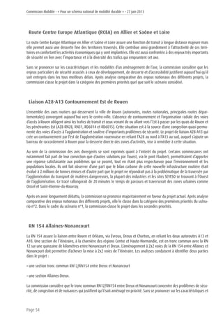 Commission Mobilité - « Pour un schéma national de mobilité durable » - 27 juin 2013
Page 54
Route Centre Europe Atlantique (RCEA) en Allier et Saône et Loire
La route Centre Europe Atlantique en Allier et Saône et Loire assure une fonction de transit à longue distance majeure mais
elle permet aussi une desserte fine des territoires traversés. Elle contribue ainsi grandement à l’attractivité de ces terri-
toires en confortant les activités économiques qui y sont implantées. Elle est aussi confrontée à des enjeux très importants
de sécurité en lien avec l’importance et à la diversité des trafics qui empruntent cet axe.
Sans se prononcer sur les caractéristiques et les modalités d’un aménagement de l’axe, la commission considère que les
enjeux particuliers de sécurité associés à ceux de développement, de desserte et d’accessibilité justifient aujourd’hui qu’il
soit entrepris dans les tous meilleurs délais. Après analyse comparative des enjeux nationaux des différents projets, la
commission classe le projet dans la catégorie des premières priorités quel que soit le scénario considéré.
Liaison A28-A13 Contournement Est de Rouen
L’ensemble des axes routiers qui desservent la ville de Rouen (autoroutes, routes nationales, principales routes dépar-
tementales) convergent aujourd’hui vers le centre-ville. L’absence de contournement et l’organisation radiale des voies
d’accès à Rouen obligent ainsi les trafics de transit et ceux venant de ou allant vers l’Est à passer par les quais de Rouen et
les pénétrantes Est (A28-RN28, RN31, RD6014 et RD6015). Cette situation est à la source d’une congestion quasi perma-
nente des voies d’accès à l’agglomération et soulève d’importants problèmes de sécurité. Le projet de liaison A28-A13 qui
crée un contournement par l’est de l’agglomération rouennaise en reliant l’A28 au nord à l’A13 au sud, auquel s’ajoute un
barreau de raccordement à Rouen pour la desserte directe des zones d’activités, vise à remédier à cette situation.
Au sein de la commission des avis divergents se sont exprimés quant à l’intérêt du projet. Certains commissaires ont
notamment fait part de leur conviction que d’autres solutions par l’ouest, via le pont Flaubert, permettraient d’apporter
une réponse satisfaisante aux problèmes qui se posent, tout en étant plus respectueuse pour l’environnement et les
populations locales. Ils ont fait observer d’une part que le bilan carbone de cette nouvelle infrastructure routière était
évalué à 2 millions de tonnes émises et d’autre part que le projet ne répondrait pas à la problématique de la traversée par
l’agglomération du transport de matières dangereuses, la plupart des industries et les sites SEVESO se trouvant à l’Ouest
de l’agglomération. Ce tracé rallongerait de 20 minutes le temps de parcours et traverserait des zones urbaines comme
Oissel et Saint-Etienne-du-Rouvray.
Après en avoir longuement débattu, la commission se prononce majoritairement en faveur du projet actuel. Après analyse
comparative des enjeux nationaux des différents projets, elle le classe dans la catégorie des premières priorités du scéna-
rio n°2. Dans le cadre du scénario n°1, la commission classe le projet dans les secondes priorités.
RN 154 Allaines-Nonancourt
La RN 154 assure la liaison entre Rouen et Orléans, via Évreux, Dreux et Chartres, en reliant les deux autoroutes A13 et
A10. Une section de l’itinéraire, à la charnière des régions Centre et Haute-Normandie, est en tronc commun avec la RN
12 sur une quinzaine de kilomètres entre Nonancourt et Dreux. L’aménagement à 2x2 voies de la RN 154 entre Allaines et
Nonancourt doit permettre d’achever la mise à 2x2 voies de l’itinéraire. Les analyses conduisent à identifier deux parties
dans le projet :
• une section tronc commun RN12/RN154 entre Dreux et Nonancourt
• une section Allaines-Dreux.
La commission considère que le tronc commun RN12/RN154 entre Dreux et Nonancourt concentre des problèmes de sécu-
rité, de congestion et de nuisances qui justifient qu’il soit aménagé en priorité. Sans se prononcer sur les caractéristiques et
 