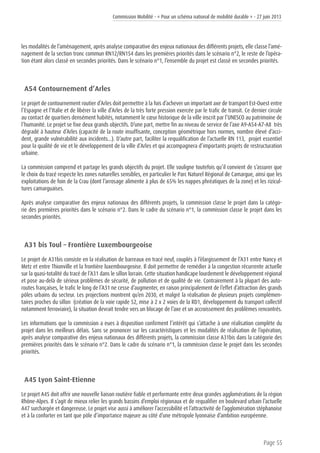 Commission Mobilité - « Pour un schéma national de mobilité durable » - 27 juin 2013
Page 55
les modalités de l’aménagement, après analyse comparative des enjeux nationaux des différents projets, elle classe l’amé-
nagement de la section tronc commun RN12/RN154 dans les premières priorités dans le scénario n°2, le reste de l’opéra-
tion étant alors classé en secondes priorités. Dans le scénario n°1, l’ensemble du projet est classé en secondes priorités.
A54 Contournement d’Arles
Le projet de contournement routier d’Arles doit permettre à la fois d’achever un important axe de transport Est-Ouest entre
l’Espagne et l’Italie et de libérer la ville d’Arles de la très forte pression exercée par le trafic de transit. Ce dernier circule
au contact de quartiers densément habités, notamment le cœur historique de la ville inscrit par l’UNESCO au patrimoine de
l’humanité. Le projet se fixe deux grands objectifs. D’une part, mettre fin au niveau de service de l’axe A9-A54-A7-A8 très
dégradé à hauteur d’Arles (capacité de la route insuffisante, conception géométrique hors normes, nombre élevé d’acci-
dent, grande vulnérabilité aux incidents...). D’autre part, faciliter la requalification de l’actuelle RN 113, projet essentiel
pour la qualité de vie et le développement de la ville d’Arles et qui accompagnera d’importants projets de restructuration
urbaine.
La commission comprend et partage les grands objectifs du projet. Elle souligne toutefois qu’il convient de s’assurer que
le choix du tracé respecte les zones naturelles sensibles, en particulier le Parc Naturel Régional de Camargue, ainsi que les
exploitations de foin de la Crau (dont l’arrosage alimente à plus de 65% les nappes phréatiques de la zone) et les rizicul-
tures camarguaises.
Après analyse comparative des enjeux nationaux des différents projets, la commission classe le projet dans la catégo-
rie des premières priorités dans le scénario n°2. Dans le cadre du scénario n°1, la commission classe le projet dans les
secondes priorités.
A31 bis Toul – Frontière Luxembourgeoise
Le projet de A31bis consiste en la réalisation de barreaux en tracé neuf, couplés à l’élargissement de l’A31 entre Nancy et
Metz et entre Thionville et la frontière luxembourgeoise. Il doit permettre de remédier à la congestion récurrente actuelle
sur la quasi-totalité du tracé de l’A31 dans le sillon lorrain. Cette situation handicape lourdement le développement régional
et pose au-delà de sérieux problèmes de sécurité, de pollution et de qualité de vie. Contrairement à la plupart des auto-
routes françaises, le trafic le long de l’A31 ne cesse d’augmenter, en raison principalement de l’effet d’attraction des grands
pôles urbains du secteur. Les projections montrent qu’en 2030, et malgré la réalisation de plusieurs projets complémen-
taires proches du sillon (création de la voie rapide 52, mise à 2 x 2 voies de la RD1, développement du transport collectif
notamment ferroviaire), la situation devrait tendre vers un blocage de l’axe et un accroissement des problèmes rencontrés.
Les informations que la commission a eues à disposition confirment l’intérêt qui s’attache à une réalisation complète du
projet dans les meilleurs délais. Sans se prononcer sur les caractéristiques et les modalités de réalisation de l’opération,
après analyse comparative des enjeux nationaux des différents projets, la commission classe A31bis dans la catégorie des
premières priorités dans le scénario n°2. Dans le cadre du scénario n°1, la commission classe le projet dans les secondes
priorités.
A45 Lyon Saint-Etienne
Le projet A45 doit offrir une nouvelle liaison routière fiable et performante entre deux grandes agglomérations de la région
Rhône-Alpes. Il s’agit de mieux relier les grands bassins d’emploi régionaux et de requalifier en boulevard urbain l’actuelle
A47 surchargée et dangereuse. Le projet vise aussi à améliorer l’accessibilité et l’attractivité de l’agglomération stéphanoise
et à la conforter en tant que pôle d’importance majeure au côté d’une métropole lyonnaise d’ambition européenne.
 