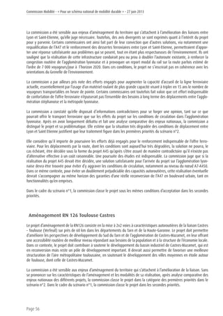 Commission Mobilité - « Pour un schéma national de mobilité durable » - 27 juin 2013
Page 56
La commission a été sensible aux enjeux d’aménagement du territoire qui s’attachent à l’amélioration des liaisons entre
Lyon et Saint-Etienne, qu’elle juge nécessaire. Toutefois, des avis divergents se sont exprimés quant à l’intérêt du projet
pour y parvenir. Certains commissaires ont ainsi fait part de leur conviction que d’autres solutions, via notamment une
requalification de l’A47 et le renforcement des dessertes ferroviaires entre Lyon et Saint-Etienne, permettraient d’appor-
ter une réponse satisfaisante aux problèmes qui se posent, tout en étant plus respectueuses de l’environnement. Ils ont
souligné que la réalisation de cette infrastructure conduirait peu ou prou à doubler l’autoroute existante, à renforcer la
congestion routière de l’agglomération lyonnaise et à provoquer un report modal du rail sur la route parfois estimé de
l’ordre de 7 000 voyageurs/jour à  l’horizon 2020. Dans ces conditions, le projet ne s’inscrirait pas en cohérence avec les
orientations du Grenelle de l’environnement.
La commission a par ailleurs pris note des efforts engagés pour augmenter la capacité d’accueil de la ligne ferroviaire
actuelle, essentiellement par l’usage d’un matériel roulant de plus grande capacité visant à tripler en 15 ans le nombre de
voyageurs transportables en heure de pointe. Certains commissaires ont toutefois fait valoir que cet effort indispensable
de confortation de l’offre ferroviaire n’épuiserait pas l’ensemble des besoins à long terme des déplacements entre l’agglo-
mération stéphanoise et la métropole lyonnaise.
La commission a constaté qu’elle disposait d’informations contradictoires pour se forger une opinion, tant sur ce que
pourrait offrir le transport ferroviaire que sur les effets du projet sur les conditions de circulation dans l’agglomération
lyonnaise. Après en avoir longuement débattu et fait une analyse comparative des enjeux nationaux, la commission a
distingué le projet et sa problématique. Elle estime que la situation très dégradée des conditions de déplacement entre
Lyon et Saint Etienne justifient que leur traitement figure dans les premières priorités du scénario n°2.
Elle considère qu’il importe de poursuivre les efforts déjà engagés pour le renforcement indispensable de l’offre ferro-
viaire. Pour les déplacements par la route, dont les conditions sont aujourd’hui très dégradées, la solution ne pourra, le
cas échéant, être décidée sous la forme du projet A45 qu’après s’être assuré de manière contradictoire qu’il n’existe pas
d’alternative effective à un coût raisonnable. Une poursuite des études est indispensable. La commission juge que si la
réalisation du projet A45 devait être décidée, une solution satisfaisante pour l’arrivée du projet sur l’agglomération lyon-
naise devra être trouvée pour éviter d’y aggraver les conditions de circulation, notamment au niveau du nœud A7-A450.
Dans ce même contexte, pour éviter un doublement préjudiciable des capacités autoroutières, cette réalisation éventuelle
devrait s’accompagner au même horizon des garanties d’une réelle reconversion de l’A47 en boulevard urbain, tant en
fonctionnalités qu’en emprises.
Dans le cadre du scénario n°1, la commission classe le projet sous les mêmes conditions d’acceptation dans les secondes
priorités.
Aménagement RN 126 Toulouse Castres
Le projet d’aménagement de la RN126 consiste en la mise à 2x2 voies à caractéristiques autoroutières de la liaison Castres
– Toulouse (Verfeuil) sur près de 60 km dans les départements du Tarn et de la Haute-Garonne. Le projet doit permettre
d’améliorer les perspectives de développement du Sud du Tarn et de l’agglomération de Castres-Mazamet, en leur offrant
une accessibilité routière de meilleur niveau répondant aux besoins de la population et à la structure de l’économie locale.
Dans ce contexte, le projet doit contribuer à soutenir le développement du bassin industriel de Castres-Mazamet, qui est
en reconversion mais reste un pôle de développement important. Il devrait aussi permettre de favoriser une meilleure
structuration de l’aire métropolitaine toulousaine, en soutenant le développement des villes moyennes en étoile autour
de Toulouse, dont celle de Castres-Mazamet.
La commission a été sensible aux enjeux d’aménagement du territoire qui s’attachent à l’amélioration de la liaison. Sans
se prononcer sur les caractéristiques de l’aménagement et les modalités de sa réalisation, après analyse comparative des
enjeux nationaux des différents projets, la commission classe le projet dans la catégorie des premières priorités dans le
scénario n°2. Dans le cadre du scénario n°1, la commission classe le projet dans les secondes priorités.
 