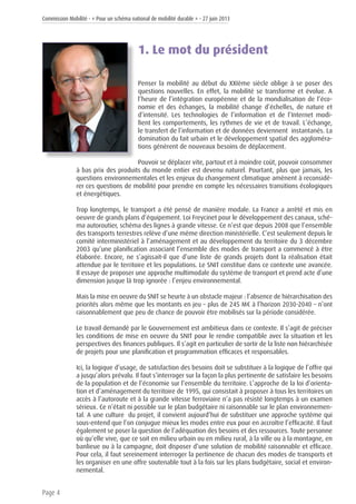 Commission Mobilité - « Pour un schéma national de mobilité durable » - 27 juin 2013
Page 4
1. Le mot du président
Penser la mobilité au début du XXIème siècle oblige à se poser des
questions nouvelles. En effet, la mobilité se transforme et évolue. A
l’heure de l’intégration européenne et de la mondialisation de l’éco-
nomie et des échanges, la mobilité change d’échelles, de nature et
d’intensité. Les technologies de l’information et de l’Internet modi-
fient les comportements, les rythmes de vie et de travail. L’échange,
le transfert de l’information et de données deviennent instantanés. La
domination du fait urbain et le développement spatial des aggloméra-
tions génèrent de nouveaux besoins de déplacement.
Pouvoir se déplacer vite, partout et à moindre coût, pouvoir consommer
à bas prix des produits du monde entier est devenu naturel. Pourtant, plus que jamais, les
questions environnementales et les enjeux du changement climatique amènent à reconsidé-
rer ces questions de mobilité pour prendre en compte les nécessaires transitions écologiques
et énergétiques.
Trop longtemps, le transport a été pensé de manière modale. La France a arrêté et mis en
oeuvre de grands plans d’équipement. Loi Freycinet pour le développement des canaux, sché-
ma autoroutier, schéma des lignes à grande vitesse. Ce n’est que depuis 2008 que l’ensemble
des transports terrestres relève d’une même direction ministérielle. C’est seulement depuis le
comité interministériel à l’aménagement et au développement du territoire du 3 décembre
2003 qu’une planification associant l’ensemble des modes de transport a commencé à être
élaborée. Encore, ne s’agissait-il que d’une liste de grands projets dont la réalisation était
attendue par le territoire et les populations. Le SNIT constitue dans ce contexte une avancée.
Il essaye de proposer une approche multimodale du système de transport et prend acte d’une
dimension jusque là trop ignorée : l’enjeu environnemental.
Mais la mise en oeuvre du SNIT se heurte à un obstacle majeur : l’absence de hiérarchisation des
priorités alors même que les montants en jeu – plus de 245 M€ à l’horizon 2030-2040 – n’ont
raisonnablement que peu de chance de pouvoir être mobilisés sur la période considérée.
Le travail demandé par le Gouvernement est ambitieux dans ce contexte. Il s’agit de préciser
les conditions de mise en oeuvre du SNIT pour le rendre compatible avec la situation et les
perspectives des finances publiques. Il s’agit en particulier de sortir de la liste non hiérarchisée
de projets pour une planification et programmation efficaces et responsables.
Ici, la logique d’usage, de satisfaction des besoins doit se substituer à la logique de l’offre qui
a jusqu’alors prévalu. Il faut s’interroger sur la façon la plus pertinente de satisfaire les besoins
de la population et de l’économie sur l’ensemble du territoire. L’approche de la loi d’orienta-
tion et d’aménagement du territoire de 1995, qui consistait à proposer à tous les territoires un
accès à l’autoroute et à la grande vitesse ferroviaire n’a pas résisté longtemps à un examen
sérieux. Ce n’était ni possible sur le plan budgétaire ni raisonnable sur le plan environnemen-
tal. A une culture du projet, il convient aujourd’hui de substituer une approche système qui
sous-entend que l’on conjugue mieux les modes entre eux pour en accroître l’efficacité. Il faut
également se poser la question de l’adéquation des besoins et des ressources. Toute personne
où qu’elle vive, que ce soit en milieu urbain ou en milieu rural, à la ville ou à la montagne, en
banlieue ou à la campagne, doit disposer d’une solution de mobilité raisonnable et efficace.
Pour cela, il faut sereinement interroger la pertinence de chacun des modes de transports et
les organiser en une offre soutenable tout à la fois sur les plans budgétaire, social et environ-
nemental.
 