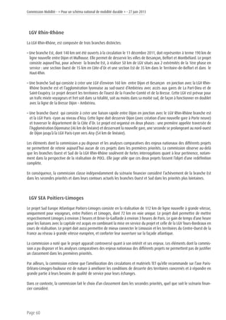 Commission Mobilité - « Pour un schéma national de mobilité durable » - 27 juin 2013
Page 60
LGV Rhin-Rhône
La LGV Rhin-Rhône, est composée de trois branches distinctes:
• Une branche Est, dont 140 km ont été ouverts à la circulation le 11 décembre 2011, doit représenter à terme 190 km de
ligne nouvelle entre Dijon et Mulhouse. Elle permet de desservir les villes de Besançon, Belfort et Montbéliard. Le projet
consiste aujourd’hui, pour achever la branche Est, à réaliser 50 km de LGV situés aux 2 extrémités de la 1ère phase en
service : une section Ouest de 15 km en Côte-d’Or et une section Est de 35 km dans le Territoire-de-Belfort et dans le
Haut-Rhin.
• Une branche Sud qui consiste à créer une LGV d’environ 160 km entre Dijon et Besançon en jonction avec la LGV Rhin-
Rhône branche est et l’agglomération lyonnaise au sud-ouest d’Ambérieu avec accès aux gares de La Part-Dieu et de
Saint-Exupéry. Le projet dessert les territoires de l’ouest de la Franche-Comté et de la Bresse. Cette LGV est prévue pour
un trafic mixte voyageurs et fret soit dans sa totalité, soit au moins dans sa moitié sud, de façon à fonctionner en doublet
avec la ligne de la Bresse Dijon – Ambérieu.
• Une branche Ouest qui consiste à créer une liaison rapide entre Dijon en jonction avec le LGV Rhin-Rhône branche est
et la LGV Paris –Lyon au niveau d’Aisy. Cette ligne doit desservir Dijon (avec création d’une nouvelle gare à Porte neuve)
et traverser le département de la Côte d’Or. Le projet est organisé en deux phases : une première appelée traversée de
l’Agglomération Dijonnaise (46 km de linéaire) et desservant la nouvelle gare, une seconde se prolongeant au nord-ouest
de Dijon jusqu’à la LGV Paris-Lyon vers Aisy (54 km de linéaire).
Les éléments dont la commission a pu disposer et les analyses comparatives des enjeux nationaux des différents projets
ne permettent de retenir aujourd’hui aucun de ces projets dans les premières priorités. La commission observe au-delà
que les branches Ouest et Sud de la LGV Rhin-Rhône soulèvent de fortes interrogations quant à leur pertinence, notam-
ment dans la perspective de la réalisation de POCL. Elle juge utile que ces deux projets fassent l’objet d’une redéfinition
complète.
En conséquence, la commission classe indépendamment du scénario financier considéré l’achèvement de la branche Est
dans les secondes priorités et dans leurs contours actuels les branches Ouest et Sud dans les priorités plus lointaines.
LGV SEA Poitiers-Limoges
Le projet Sud Europe Atlantique Poitiers-Limoges consiste en la réalisation de 112 km de ligne nouvelle à grande vitesse,
uniquement pour voyageurs, entre Poitiers et Limoges, dont 72 km en voie unique. Le projet doit permettre de mettre
respectivement Limoges à environ 2 heures et Brive-la-Gaillarde à environ 3 heures de Paris. Le gain de temps d’une heure
pour les liaisons avec la capitale est acquis en combinant la mise en service du projet et celle de la LGV Tours-Bordeaux en
cours de réalisation. Le projet doit aussi permettre de mieux connecter le Limousin et les territoires du Centre-Ouest de la
France au réseau à grande vitesse européen, et conforter leur ouverture sur la façade atlantique.
La commission a noté que le projet apparaît controversé quant à son intérêt et ses enjeux. Les éléments dont la commis-
sion a pu disposer et les analyses comparatives des enjeux nationaux des différents projets ne permettent pas de justifier
un classement dans les premières priorités.
Par ailleurs, la commission estime que l’amélioration des circulations et matériels TET qu’elle recommande sur l’axe Paris-
Orléans-Limoges-Toulouse est de nature à améliorer les conditions de desserte des territoires concernés et à répondre en
grande partie à leurs besoins de qualité de service pour leurs échanges.
Dans ce contexte, la commission fait le choix d’un classement dans les secondes priorités, quel que soit le scénario finan-
cier considéré.
 