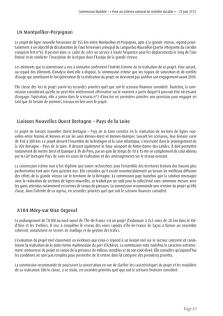 Commission Mobilité - « Pour un schéma national de mobilité durable » - 27 juin 2013
Page 61
LN Montpellier-Perpignan
Le projet de ligne nouvelle ferroviaire de 155 km entre Montpellier et Perpignan, apte à la grande vitesse, répond priori-
tairement à un objectif de désaturation de l’axe ferroviaire principal du Languedoc-Roussillon (partie intégrante du corridor
européen fret n°6). Il permet dans ce cadre de créer un service à haute fréquence pour les déplacements le long de l’axe
littoral et de conforter l’inscription de la région dans l’Europe de la grande vitesse.
Les éléments que la commission a eus à connaître confirment l’intérêt à terme de la réalisation de ce projet. Pour autant,
au regard des éléments d’analyse dont elle a disposé, la commission estime que les risques de saturation et de conflits
d’usage qui constituent le fait générateur de la réalisation du projet ne devraient pas justifier son engagement avant 2030.
Elle classe dès lors le projet parmi les secondes priorités quel que soit le scénario financier considéré. Toutefois, la com-
mission considérant qu’elle ne peut être entièrement affirmative sur le moment à partir duquel il pourrait être nécessaire
d’engager l’opération, elle a prévu dans le scénario n°2 d’inscrire en premières priorités une provision pour engager en
tant que de besoin de premiers travaux en lien avec le projet.
Liaisons Nouvelles Ouest Bretagne – Pays de la Loire
Le projet de liaisons nouvelles Ouest Bretagne – Pays de la Loire consiste en la réalisation de sections de lignes nou-
velles entre Nantes et Rennes et sur les axes Rennes-Brest et Rennes-Quimper. Suivant les scénarios, leur linéaire varie
de 160 à 300 km. Le projet dessert l’ensemble de la Bretagne et la Loire Atlantique, s’inscrivant dans le prolongement de
la LGV Bretagne – Pays de la Loire. Il dessert également le futur aéroport de Notre-Dame-des-Landes. Il doit permettre
notamment de mettre Brest et Quimper à 3h de Paris, par un gain de temps de 10 à 15 mn en complément de celui obtenu
par la LGV Bretagne Pays de Loire en cours de réalisation et des aménagements sur le réseau existant.
La commission estime tout à fait légitime que soient recherchées pour l’ensemble des territoires bretons des liaisons plus
performantes tant avec Paris qu’entre eux. Elle considère qu’il existe incontestablement un besoin de meilleure diffusion
des effets de la grande vitesse sur le territoire de la Bretagne. La commission juge toutefois que la solution envisagée
avec la réalisation de sections de lignes nouvelles, se traduit par un coût pour la collectivité sans commune mesure avec
les gains attendus notamment en termes de temps de parcours. La commission recommande une révision du projet qu’elle
classe, dans l’attente de sa reprise, en secondes priorités quel que soit le scénario financier considéré.
A104 Méry-sur Oise Orgeval
Le prolongement de l’A104 au nord-ouest de l’Île-de-France est un projet d’autoroute à 2x3 voies de 28 km dans le Val-
d’Oise et les Yvelines. Il vise à compléter le réseau des voies rapides d’Île-de-France de façon à former un ensemble
cohérent, notamment en termes de maillage et de gestion des trafics.
L’évaluation du projet met clairement en évidence que celui-ci répond à un besoin réel sur le secteur concerné et condi-
tionne la réalisation de la plate-forme multimodale du port d’Achères. La commission note toutefois le caractère extrême-
ment controversé du projet en raison de la présence de milieux sensibles et de son coût élevé. Elle considère qu’aujourd’hui
les conditions ne sont pas remplies pour permettre de le retenir dans la catégorie des premières priorités.
La commission recommande de poursuivre la concertation en vue de clarifier les caractéristiques du projet et les modalités
de sa réalisation. Elle le classe, à ce stade, en secondes priorités quel que soit le scénario financier considéré.
 