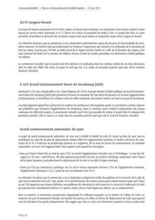 Commission Mobilité - « Pour un schéma national de mobilité durable » - 27 juin 2013
Page 62
A319 Langres-Vesoul
Le projet de liaison autoroutière A319 entre Langres et Vesoul doit contribuer à la réalisation d’une liaison routière à haut
niveau de service entre l’autoroute A 31 à l’Ouest et la Suisse (à proximité de Delle) à l’est. Le projet doit dans ce cadre
permettre d’améliorer la desserte des territoires ruraux mais aussi urbains et industriels situés entre Langres et Vesoul.
Les éléments d’analyse que la commission a eus à disposition confirment les enjeux de desserte et d’accessibilité des terri-
toires traversés. Ils mettent tout particulièrement en évidence l’importance qui s’attache à la réalisation de la déviation de
Port sur Saône, inscrite pour 100 M€ au PDMI actuel de la région Franche-Comté et à celle de la déviation de Langres, d’un
coût estimatif de l’ordre de la centaine de millions d’euros et dont les études préalables à la déclaration d’utilité publique
ont débuté.
La commission considère que la priorité doit être donnée à la réalisation dans les meilleurs délais de ces deux déviations
dans le cadre des PDMI. Elle classe le projet en tant que tel, à ce stade, en secondes priorités quel que soit le scénario
financier considéré.
A 355 Grand Contournement Ouest de Strasbourg (GCO)
Autoroute à 2x2 voies élargissable à 2x3, d’une longueur de 24 km, le projet déclaré d’utilité publique de Grand Contourne-
ment Ouest de Strasbourg (GCO) doit permettre d’assurer la continuité de l’axe Nord Sud alsacien en évitant l’agglomération
strasbourgeoise, et d’améliorer les relations entre les villes moyennes alsaciennes situées au nord et au Sud de Strasbourg.
Le projet apparaît aujourd’hui controversé et soulève de nombreuses interrogations quant à sa pertinence comme réponse
aux problèmes que rencontre l’agglomération de Strasbourg. Dans ce contexte, après analyses comparatives des enjeux
nationaux des différents projets, la commission considère qu’il n’est pas possible de retenir le projet dans la catégorie des
premières priorités. Elle le classe à ce stade dans les secondes priorités quel que soit le scénario financier considéré.
Grand contournement autoroutier de Lyon
Le projet de grand contournement autoroutier de Lyon vise à rétablir la fluidité du trafic de transit au droit de Lyon, tout en
contribuant aux objectifs du plan de déplacements urbains (PDU) de l’agglomération lyonnaise. Il conduit à déclasser les auto-
routes A6 et A7 à l’intérieur du périphérique lyonnais et à supprimer, dès la mise en service du contournement, la continuité
autoroutière au travers de l’agglomération. Deux options sont aujourd’hui envisagées :
• l’une par l’Ouest reliant l’A6 au nord de Lyon à l’A7 au sud de l’agglomération. Articulée avec A 89 Balbigny – La Tour-de-Sal-
vagny et A 45 Lyon – Saint-Étienne, elle doit également permettre de créer un système d’échanges autoroutiers avec l’Ouest
de la région lyonnaise, particulièrement le département de la Loire et au-delà la région Auvergne ;
• l’autre par l’Est qui consisterait à prolonger vers le sud le réseau autoroutier existant à l’Est de l’agglomération lyonnaise,
singulièrement l’autoroute A 432, à partir de son raccordement avec l’A 43.
Les éléments d’analyses que la commission a eus à disposition soulignent la réalité du problème de la traversée de la ville de
Lyon par les autoroutes A6 et A7. Pour autant, ils ne permettent pas de conclure qu’un grand contournement routier par l’Ouest
ou par l’Est apportera une réponse définitive aux problèmes de saturation de cette traversée en raison de la faible part de trafic
qui pourrait avoir naturellement intérêt à se reporter, toutes choses étant égales par ailleurs, sur ce contournement.
Dans ce contexte, la commission recommande d’approfondir les réflexions engagées sur la manière de réduire les trafics en
traversée de Lyon et notamment d’étudier, de manière très précise, les effets en termes de déplacement de trafics que pourrait
avoir la réalisation d’un grand contournement. Elle suggère que dans ce cadre soit notamment examinée la mise en place d’un
 