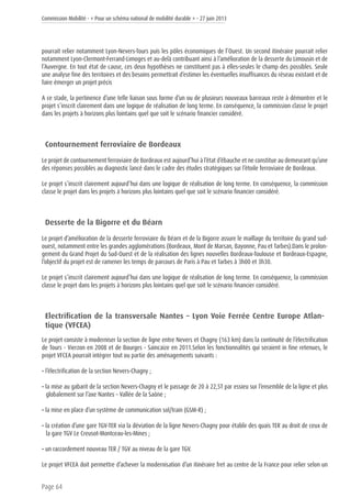 Commission Mobilité - « Pour un schéma national de mobilité durable » - 27 juin 2013
Page 64
pourrait relier notamment Lyon-Nevers-Tours puis les pôles économiques de l’Ouest. Un second itinéraire pourrait relier
notamment Lyon-Clermont-Ferrand-Limoges et au-delà contribuant ainsi à l’amélioration de la desserte du Limousin et de
l’Auvergne. En tout état de cause, ces deux hypothèses ne constituent pas à elles-seules le champ des possibles. Seule
une analyse fine des territoires et des besoins permettrait d’estimer les éventuelles insuffisances du réseau existant et de
faire émerger un projet précis
A ce stade, la pertinence d’une telle liaison sous forme d’un ou de plusieurs nouveaux barreaux reste à démontrer et le
projet s’inscrit clairement dans une logique de réalisation de long terme. En conséquence, la commission classe le projet
dans les projets à horizons plus lointains quel que soit le scénario financier considéré.
Contournement ferroviaire de Bordeaux
Le projet de contournement ferroviaire de Bordeaux est aujourd’hui à l’état d’ébauche et ne constitue au demeurant qu’une
des réponses possibles au diagnostic lancé dans le cadre des études stratégiques sur l’étoile ferroviaire de Bordeaux.
Le projet s’inscrit clairement aujourd’hui dans une logique de réalisation de long terme. En conséquence, la commission
classe le projet dans les projets à horizons plus lointains quel que soit le scénario financier considéré.
Desserte de la Bigorre et du Béarn
Le projet d’amélioration de la desserte ferroviaire du Béarn et de la Bigorre assure le maillage du territoire du grand sud-
ouest, notamment entre les grandes agglomérations (Bordeaux, Mont de Marsan, Bayonne, Pau et Tarbes).Dans le prolon-
gement du Grand Projet du Sud-Ouest et de la réalisation des lignes nouvelles Bordeaux-Toulouse et Bordeaux-Espagne,
l’objectif du projet est de ramener les temps de parcours de Paris à Pau et Tarbes à 3h00 et 3h30.
Le projet s’inscrit clairement aujourd’hui dans une logique de réalisation de long terme. En conséquence, la commission
classe le projet dans les projets à horizons plus lointains quel que soit le scénario financier considéré.
Electrification de la transversale Nantes – Lyon Voie Ferrée Centre Europe Atlan-
tique (VFCEA)
Le projet consiste à moderniser la section de ligne entre Nevers et Chagny (163 km) dans la continuité de l’électrification
de Tours - Vierzon en 2008 et de Bourges - Saincaize en 2011.Selon les fonctionnalités qui seraient in fine retenues, le
projet VFCEA pourrait intégrer tout ou partie des aménagements suivants :
• l’électrification de la section Nevers-Chagny ;
• la mise au gabarit de la section Nevers-Chagny et le passage de 20 à 22,5T par essieu sur l’ensemble de la ligne et plus
globalement sur l’axe Nantes – Vallée de la Saône ;
• la mise en place d’un système de communication sol/train (GSM-R) ;
• la création d’une gare TGV-TER via la déviation de la ligne Nevers-Chagny pour établir des quais TER au droit de ceux de
la gare TGV Le Creusot-Montceau-les-Mines ;
• un raccordement nouveau TER / TGV au niveau de la gare TGV.
Le projet VFCEA doit permettre d’achever la modernisation d’un itinéraire fret au centre de la France pour relier selon un
 
