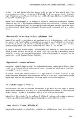 Commission Mobilité - « Pour un schéma national de mobilité durable » - 27 juin 2013
Page 65
axe Ouest / Est la façade Atlantique à l’axe Saône-Rhône et au Rhin, sans passer par Paris et la Grande Ceinture. Cette
modernisation pourrait bénéficier en outre à la desserte TER le long de l’axe. Ce projet peut aussi permettre de connecter
la gare TGV du Creusot au réseau TER pour mieux irriguer le sud-ouest de la Bourgogne et d’offrir un nouvel itinéraire pour
les liaisons TGV entre Dijon et Lyon.
Le projet s’inscrit clairement aujourd’hui dans une logique de réalisation de très long terme. En conséquence, la commis-
sion classe le projet dans les projets à horizons plus lointains quel que soit le scénario financier considéré. Elle estime
toutefois que certains éléments du projet dont la réalisation peut s’avérer utile à plus court terme pourraient se réaliser
progressivement dans le cadre de l’engagement national fret ferroviaire dont elle a recommandé de relever les montants
annuels.
Ligne nouvelle Paris Amiens Calais ou Paris Rouen Calais
Le projet de ligne nouvelle Paris Amiens Calais ou Paris Rouen Calais vise à créer une ligne alternative à grande vitesse à la
ligne actuelle à grande vitesse Paris Calais qui passerait soit par Amiens soit par Rouen. L’ambition du projet est de renfor-
cer l’intégration de la Normandie, de la Picardie et du littoral du Pas-de-Calais au réseau à grande vitesse afin d’améliorer
leur accessibilité depuis Paris, depuis l’aéroport international de Roissy - Charles de Gaulle et au-delà.
Les éléments d’analyse que la commission a eus à disposition pour se forger une opinion sur l’urgence de réalisation du
projet et notamment l’absence de saturation de la ligne actuelle à grande vitesse Paris-Calais, ne permettent pas de retenir
ce projet dans les premières ou secondes priorités, quel que soit le scénario financier considéré. La commission estime que
ce projet relève à ce stade des projets à horizons plus lointains.
Ligne nouvelle Toulouse Narbonne
Le projet vise à améliorer les liaisons ferroviaires entre les deux agglomérations et leur connexion aux différents réseaux
à grandes vitesse. Au stade actuel, cette amélioration peut s’envisager soit par une ligne nouvelle, soit par le réaménage-
ment lourd de l’infrastructure existante.
Les éléments d’analyse dont la commission a disposé pour se forger une opinion sur l’urgence de réalisation du projet
tendent à montrer que ce dernier s’inscrit dans une logique de réalisation de très long terme. La commission considère que
ce projet relève dès lors des projets à horizons plus lointains quel que soit le scénario financier considéré.
Nouvelle traversée des Pyrénées
La réalisation d’une liaison ferroviaire a priorité fret entre le nord de l’Espagne et le sud de la France comportant un tunnel
de basse altitude vise à augmenter la part de marché du fret ferroviaire transpyrénéen et à éviter la saturation potentielle
des lignes existantes à l’échéance de la réalisation des projets sur les axes méditerranéen et atlantique.
Le projet s’inscrit clairement aujourd’hui dans une logique de réalisation de très long terme. En conséquence, la commis-
sion classe le projet dans les projets à horizons plus lointains quel que soit le scénario financier considéré.
Saône – Moselle / Saône – Rhin (SMSR)
Le projet SMSR consiste à créer une liaison fluviale à grand gabarit entre la Méditerranée et l’Europe du Nord et Centrale,
 