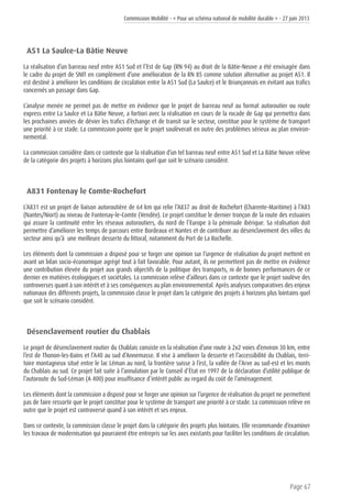 Commission Mobilité - « Pour un schéma national de mobilité durable » - 27 juin 2013
Page 67
A51 La Saulce-La Bâtie Neuve
La réalisation d’un barreau neuf entre A51 Sud et l’Est de Gap (RN 94) au droit de la Bâtie-Neuve a été envisagée dans
le cadre du projet de SNIT en complément d’une amélioration de la RN 85 comme solution alternative au projet A51. Il
est destiné à améliorer les conditions de circulation entre la A51 Sud (La Saulce) et le Briançonnais en évitant aux trafics
concernés un passage dans Gap.
L’analyse menée ne permet pas de mettre en évidence que le projet de barreau neuf au format autoroutier ou route
express entre La Saulce et La Bâtie Neuve, a fortiori avec la réalisation en cours de la rocade de Gap qui permettra dans
les prochaines années de dévier les trafics d’échange et de transit sur le secteur, constitue pour le système de transport
une priorité à ce stade. La commission pointe que le projet soulèverait en outre des problèmes sérieux au plan environ-
nemental.
La commission considère dans ce contexte que la réalisation d’un tel barreau neuf entre A51 Sud et La Bâtie Neuve relève
de la catégorie des projets à horizons plus lointains quel que soit le scénario considéré.
A831 Fontenay le Comte-Rochefort
L’A831 est un projet de liaison autoroutière de 64 km qui relie l’A837 au droit de Rochefort (Charente-Maritime) à l’A83
(Nantes/Niort) au niveau de Fontenay-le-Comte (Vendée). Le projet constitue le dernier tronçon de la route des estuaires
qui assure la continuité entre les réseaux autoroutiers, du nord de l’Europe à la péninsule ibérique. Sa réalisation doit
permettre d’améliorer les temps de parcours entre Bordeaux et Nantes et de contribuer au désenclavement des villes du
secteur ainsi qu’à une meilleure desserte du littoral, notamment du Port de La Rochelle.
Les éléments dont la commission a disposé pour se forger une opinion sur l’urgence de réalisation du projet mettent en
avant un bilan socio-économique agrégé tout à fait favorable. Pour autant, ils ne permettent pas de mettre en évidence
une contribution élevée du projet aux grands objectifs de la politique des transports, ni de bonnes performances de ce
dernier en matières écologiques et sociétales. La commission relève d’ailleurs dans ce contexte que le projet soulève des
controverses quant à son intérêt et à ses conséquences au plan environnemental. Après analyses comparatives des enjeux
nationaux des différents projets, la commission classe le projet dans la catégorie des projets à horizons plus lointains quel
que soit le scénario considéré.
Désenclavement routier du Chablais
Le projet de désenclavement routier du Chablais consiste en la réalisation d’une route à 2x2 voies d’environ 30 km, entre
l’est de Thonon-les-Bains et l’A40 au sud d’Annemasse. Il vise à améliorer la desserte et l’accessibilité du Chablais, terri-
toire montagneux situé entre le lac Léman au nord, la frontière suisse à l’est, la vallée de l’Arve au sud-est et les monts
du Chablais au sud. Ce projet fait suite à l’annulation par le Conseil d’État en 1997 de la déclaration d’utilité publique de
l’autoroute du Sud-Léman (A 400) pour insuffisance d’intérêt public au regard du coût de l’aménagement.
Les éléments dont la commission a disposé pour se forger une opinion sur l’urgence de réalisation du projet ne permettent
pas de faire ressortir que le projet constitue pour le système de transport une priorité à ce stade. La commission relève en
outre que le projet est controversé quand à son intérêt et ses enjeux.
Dans ce contexte, la commission classe le projet dans la catégorie des projets plus lointains. Elle recommande d’examiner
les travaux de modernisation qui pourraient être entrepris sur les axes existants pour faciliter les conditions de circulation.
 