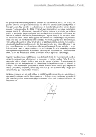 Commission Mobilité - « Pour un schéma national de mobilité durable » - 27 juin 2013
Page 5
La grande vitesse ferroviaire prend tout son sens sur des distances de 400 km à 1000 km,
pour les relations entre grandes métropoles. Elle est ici une alternative efficace et justifiée au
transport aérien. Pour les villes et agglomérations de moindre taille, d’autres services doivent
pouvoir s’envisager autour des 200 à 220 km/h, avec des matériels nouveaux, confortables,
rapides, à partir des infrastructures existantes. L’autocar moderne et prioritaire sur le réseau
routier et autoroutier, longtemps ignoré, peut aussi constituer une réponse performante aux
besoins de mobilité collective de proximité lorsqu’il s’agit de desservir des territoires ruraux
ou péri-urbains diffus. La voie d’eau apporte des solutions non seulement pour les pondéreux
mais aussi pour les marchandises conteneurisées. Pénétrant jusqu’au cœur de nombreuses
villes, elle peut devenir un acteur privilégié de la logistique urbaine. La route, hier encensée
et aujourd’hui politiquement incorrecte, doit être appréhendée avec raison. Elle reste et res-
tera encore longtemps le mode dominant. Elle permet la desserte fine du territoire et assure
le transport de courte et moyenne distance. La modernisation des véhicules et l’optimisation
des déplacements permettront de limiter les effets négatifs de ce mode sur l’environnement.
Enfin, l’usage des modes actifs comme le vélo et la marche à pied est à encourager.
Répondre aux besoins de mobilité exige enfin de la collectivité des investissements lourds et
constants. Construire une infrastructure, la moderniser et mettre en place l’offre de service
nécessaire coûtent très cher. Coûteux sont aussi les travaux nécessaires de maintenance du
patrimoine pourtant indispensables à la conservation de la performance et à la sécurité. Le
transport a un coût et quels que soient les modes de financement retenus pour sa prise en
charge (budgétaire, concession, contrat de partenariat...), c’est le contribuable, l’usager et le
consommateur qui l’assument en définitive.
La Nation ne pourra pas relever le défi de la mobilité durable sans arrêter des orientations et
des priorités claires en matière d’investissement et de financement. Éclairer de la manière la
plus objective possible les décisions qui pourraient être prises en la matière a été le souci de
la commission.
							Phillipe Duron
 