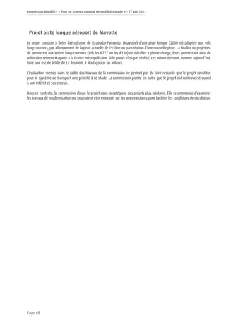 Commission Mobilité - « Pour un schéma national de mobilité durable » - 27 juin 2013
Page 68
Projet piste longue aéroport de Mayotte
Le projet consiste à doter l’aérodrome de Dzaoudzi-Pamandzi (Mayotte) d’une piste longue (2600 m) adaptée aux vols
long-courriers, par allongement de la piste actuelle de 1930 m ou par création d’une nouvelle piste. La finalité du projet est
de permettre aux avions long-courriers (tels les B777 ou les A330) de décoller à pleine charge, leurs permettant ainsi de
relier directement Mayotte à la France métropolitaine. Si le projet n’est pas réalisé, ces avions devront, comme aujourd’hui,
faire une escale à l’île de La Réunion, à Madagascar ou ailleurs.
L’évaluation menée dans le cadre des travaux de la commission ne permet pas de faire ressortir que le projet constitue
pour le système de transport une priorité à ce stade. La commission pointe en outre que le projet est controversé quand
à son intérêt et ses enjeux.
Dans ce contexte, la commission classe le projet dans la catégorie des projets plus lointains. Elle recommande d’examiner
les travaux de modernisation qui pourraient être entrepris sur les axes existants pour faciliter les conditions de circulation.
 
