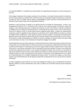 Commission Mobilité - « Pour un schéma national de mobilité durable » - 27 juin 2013
Page 72
La commission Mobilité 21 a travaillé dans un esprit d’écoute et de rapprochement des points de vue tout au long de ces
huit mois.
Il faut souligner l’importance des principales conclusions de la commission : la nécessité de donner priorité à la modernisa-
tion des réseaux existants et au traitement des nœuds ferroviaires sur la réalisation de lignes à grande vitesse, la poursuite
du soutien de l’État à la mobilité collective urbaine, l’incompatibilité des projets Lyon-Turin et Canal-Seine-Nord avec la
réalisation d’autres projets compte tenu des disponibilités financières.
Néanmoins, il paraît nécessaire de rappeler ici les objectifs fixés lors du Grenelle de l’environnement : la France a pris
l’engagement de réduire de 20 % ses émissions de gaz à effet de serre en 2020 par rapport à 2008 dans le secteur des
transports, et bien entendu de poursuivre la réduction des émissions en 2030 et 2040 comme l’a rappelé le président de
la république lors de la Conférence Environnementale. Or la hiérarchisation des projets retenue ici est en partie incohé-
rente avec cet objectif. En effet, le second scénario inclut de nombreux projets routiers, y compris des contournements
autoroutiers et même le doublement d’une autoroute, en contradiction avec la volonté affichée de construire un schéma
de mobilité durable. Parallèlement, certains projets ferroviaires, pourtant essentiels à l’amélioration du fonctionnement
global du réseau ont été reportés au-delà de 2030 pour des raisons de capacités de financement public. Au vu de ces choix,
le classement ne traduit qu’imparfaitement la volonté de structurer la politique de transports autour d’un report modal
vers les alternatives à la route, et de la diminution de l’empreinte écologique de la mobilité.
Il paraît également nécessaire d’attirer l’attention sur le dimensionnement de certaines infrastructures routières lié non pas
au besoin réel, mais à la volonté d’attirer les financements privés sur des projets que la collectivité peine à financer. Ainsi,
la volonté de faire financer les infrastructures par une mise à péage conduit de manière fréquente à faire le choix d’une
infrastructure à caractéristique autoroutière là où des aménagements pourraient répondre de manière aussi satisfaisante
aux enjeux de congestion ou de sécurité. La mise à péage peut également conduire, dans certains cas, à des reports de
trafic sur des itinéraires moins sécurisés en zones urbanisées. Pour toutes ces raisons, bien que la nécessité de faire mieux
contribuer l’usager de la route aux infrastructures soit partagée, la commission a choisi explicitement de ne pas statuer
sur le dimensionnement et les modalités d’exploitation des projets routiers. Et cela doit être souligné, car nous devons
rappeler ici que l’artificialisation des sols fait disparaître l’équivalent d’un département tous les sept ans de terres agricoles
et naturelles.
Les enjeux écologiques doivent demeurer au cœur de notre politique de transports, pour un aménagement du territoire
durable et solidaire. C’est notre environnement, notre santé, la qualité de vie du monde de demain que nous choisissons
aujourd’hui.
Eva Sas
Députée EELV de l’Essonne
Vice Présidente de la Commission Finances
 