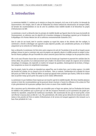 Commission Mobilité - « Pour un schéma national de mobilité durable » - 27 juin 2013
Page 6
2. Introduction
La commission Mobilité 21, instituée par le ministre en charge des transports, de la mer et de la pêche à la demande du
Gouvernement a été chargée, dans le cadre de l’élaboration du schéma national des infrastructures de transport (SNIT),
de formuler des recommandations en vue de créer les conditions d’une mobilité durable et de hiérarchiser les projets
d’infrastructures du SNIT.
La commission a inscrit sa démarche dans les principes de mobilité durable qui figurent dans les lois issues du Grenelle de
l’environnement, en cohérence avec les objectifs de la transition écologique et énergétique exprimés par le Président de
la République et le Premier Ministre lors de la conférence environnementale d’automne 2012.
Dans le cadre de son travail, dont le caractère complexe au regard des enjeux et des attentes doit être souligné, la
commission a cherché à développer une approche la plus objective possible, sans considération partisane, en se fondant
uniquement sur la recherche de l’intérêt général.
Dans sa démarche, la commission s’est fixé entres autres exigences de sortir de l’incantation et du non-dit sur lesquels aucune
politique sérieuse ne peut se construire mais aussi de proposer une approche robuste et crédible prenant en compte la situa-
tion des finances publiques afin que l’ensemble des acteurs concernés puisse bâtir leurs stratégies sur des perspectives claires.
Elle a eu le souci d’écouter chacun dans un contexte où tous les besoins qui s’expriment ne pourront être satisfaits dans les
mêmes délais. Des priorités et un ordonnancement sont à établir et ils doivent tenir compte des exigences de la transition
énergétique et écologique, des impératifs en matière de transport du quotidien, d’aménagement du territoire, d’intégra-
tion européenne ou encore de compétitivité économique.
Tous les projets, toutes les actions ne répondent pas aujourd’hui, avec la même force, avec la même urgence, à la réalité
des besoins de la Nation, de ses citoyens et de ses territoires. Dans ce contexte, l’amélioration de la situation de chacun
doit passer par l’effort de tous, l’effort de différer un projet qui apparaît moins prioritaire que d’autres, l’effort de ne réaliser
dans un premier temps qu’une partie d’un projet ou de le réaliser différemment.
La commission n’a pas l’ambition d’avoir épuisé par son travail le sujet de la mobilité durable. Elle dresse toutefois plusieurs
constats et émet des recommandations qui lui paraissent devoir structurer à l’avenir les réflexions et les actions de l’État
et plus généralement de la puissance publique dans la mise en œuvre d’une mobilité durable.
Elle a conscience que les informations qu’elle a pu rassembler pour se forger une opinion, tant sur l’évaluation des besoins
de mobilité et des problèmes qui se posent que sur celle des ressources financières ou de la pertinence des projets per-
mettant d’y répondent, comportent de nombreuses incertitudes. Elle recommande dès lors que le travail qu’elle a mené
soit effectué à nouveau dans un délai de 5 ans. Plus généralement, elle estime qu’une démarche de réexamen des orien-
tations et des priorités de l’Etat en matière d’infrastructures et de services de transport gagnerait à être instaurée sur la
base d’une périodicité de 5 ans.
 