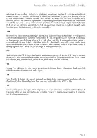 Commission Mobilité - « Pour un schéma national de mobilité durable » - 27 juin 2013
Page 85
de transport des pays membres, à moderniser les infrastructures européennes, à améliorer les connexions entre différents
modes de transport et à contribuer à la réalisation des objectifs de l’UE en matière de changement climatique. Le réseau
RTE-T est à double niveau. Il comprend un réseau central qui devra être achevé d’ici 2030, et un réseau global venant
l’alimenter, qui devra être fonctionnel au plus tard en 2050. Le réseau global couvrira l’ensemble de l’UE et sera accessible
depuis toutes les régions. Le réseau central donnera la priorité aux liaisons et aux nœuds les plus importants du réseau
RTE-T, afin qu’il soit pleinement opérationnel d’ici 2030. Ces deux niveaux incluent tous les modes de transport: routier,
ferroviaire, aérien, fluvial et maritime, et plateformes intermodales.
SNIT
Schéma national des infrastructures de transport. Destiné à fixer les orientations de l’Etat en matière de développement,
de modernisation et d’entretien des réseaux d’infrastructures de l’État ainsi que de réduction des impacts de ces réseaux
sur l’environnement, sa réalisation est prévue par la loi 2009-967 du 3 août 2009 de programmation relative à la mise en
œuvre du Grenelle. Un projet de SNIT a été établi en octobre 2011, identifiant les projets et les mesures dont la réalisa-
tion apparaît souhaitable pour l’État dans les 20 à 30 prochaines années pour faire progresser le système de transport, le
rendre plus performant et l’inscrire dans une dynamique de développement durable.
STIF
Syndicat des transports d’Île-de-France. Il est l’autorité organisatrice des transports de la région Île-de-France. Les membres
du STIF sont le conseil régional de l’Île-de-France et les huit conseils généraux des départements de cette région : Essonne,
Hauts-de-Seine, Paris, Seine-Saint-Denis, Seine-et-Marne, Val-de-Marne, Val-d’Oise et Yvelines.
TER
Transport Express Régional. Ces trains assurent des déplacements de courte distance, généralement dans le cadre de la
mobilité du quotidien. Ils sont organisés par les régions.
TET
Trains d’Équilibre du Territoires. Les quarante lignes sur lesquelles circulent ces trains, sous quatre appellations différentes
(Corail, Intercités, Téoz et Lunéa), font l’objet d’une convention signée en 2010 entre la SNCF et l’Etat.
ZIP
Zone industrialo-portuaire. Cet espace littoral comprend un port en eau profonde qui permet d’accueillir des bateaux de
très grande taille et une plate-forme multimodale permettant d’envoyer les marchandises vers des lieux de consomma-
tion, de raffinage ou de stockage.
 