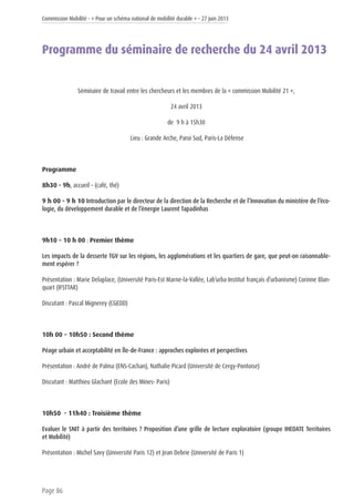 Commission Mobilité - « Pour un schéma national de mobilité durable » - 27 juin 2013
Page 86
Programme du séminaire de recherche du 24 avril 2013
Séminaire de travail entre les chercheurs et les membres de la « commission Mobilité 21 »,
24 avril 2013
de 9 h à 15h30
Lieu : Grande Arche, Paroi Sud, Paris-La Défense
Programme
8h30 - 9h, accueil – (café, thé)
9 h 00 - 9 h 10 Introduction par le directeur de la direction de la Recherche et de l’Innovation du ministère de l’éco-
logie, du développement durable et de l’énergie Laurent Tapadinhas
9h10 – 10 h 00 : Premier thème
Les impacts de la desserte TGV sur les régions, les agglomérations et les quartiers de gare, que peut-on raisonnable-
ment espérer ?
Présentation : Marie Delaplace, (Université Paris-Est Marne-la-Vallée, Lab’urba Institut français d’urbanisme) Corinne Blan-
quart (IFSTTAR)
Discutant : Pascal Mignerey (CGEDD)
10h 00 – 10h50 : Second thème
Péage urbain et acceptabilité en Île-de-France : approches explorées et perspectives
Présentation : André de Palma (ENS-Cachan), Nathalie Picard (Université de Cergy-Pontoise)
Discutant : Matthieu Glachant (Ecole des Mines- Paris)
10h50 - 11h40 : Troisième thème
Evaluer le SNIT à partir des territoires ? Proposition d’une grille de lecture exploratoire (groupe IHEDATE Territoires
et Mobilité)
Présentation : Michel Savy (Université Paris 12) et Jean Debrie (Université de Paris 1)
 
