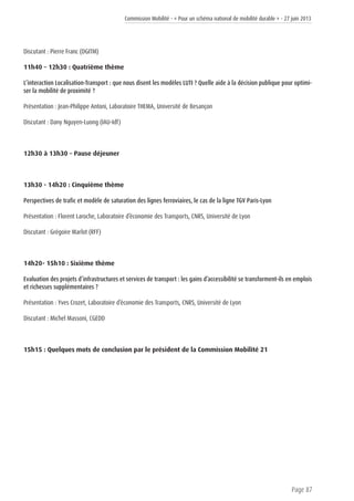 Commission Mobilité - « Pour un schéma national de mobilité durable » - 27 juin 2013
Page 87
Discutant : Pierre Franc (DGITM)
11h40 – 12h30 : Quatrième thème
L’interaction Localisation-Transport : que nous disent les modèles LUTI ? Quelle aide à la décision publique pour optimi-
ser la mobilité de proximité ?
Présentation : Jean-Philippe Antoni, Laboratoire THEMA, Université de Besançon
Discutant : Dany Nguyen-Luong (IAU-Idf)
12h30 à 13h30 – Pause déjeuner
13h30 - 14h20 : Cinquième thème
Perspectives de trafic et modèle de saturation des lignes ferroviaires, le cas de la ligne TGV Paris-Lyon
Présentation : Florent Laroche, Laboratoire d’économie des Transports, CNRS, Université de Lyon
Discutant : Grégoire Marlot (RFF)
14h20- 15h10 : Sixième thème
Evaluation des projets d’infrastructures et services de transport : les gains d’accessibilité se transforment-ils en emplois
et richesses supplémentaires ?
Présentation : Yves Crozet, Laboratoire d’économie des Transports, CNRS, Université de Lyon
Discutant : Michel Massoni, CGEDD
15h15 : Quelques mots de conclusion par le président de la Commission Mobilité 21
 