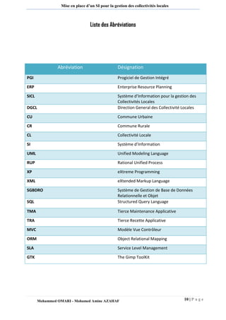 10 | P a g e 
Mohammed OMARI - Mohamed Amine AZAHAF 
Mise en place d’un SI pour la gestion des collectivités locales 
Liste des AbréviationsAbréviation Désignation PGI Progiciel de Gestion Intégré 
ERP 
Enterprise Resource Planning SICL Système d’Information pour la gestion des Collectivités Locales 
DGCL 
Direction General des Collectivité Locales CU Commune Urbaine 
CR 
Commune Rurale CL Collectivité Locale 
SI 
Système d’Information UML Unified Modeling Language 
RUP 
Rational Unified Process XP eXtreme Programming 
XML 
eXtended Markup Language SGBDRO Système de Gestion de Base de Données Relationnelle et Objet 
SQL 
Structured Query Language TMA Tierce Maintenance Applicative 
TRA 
Tierce Recette Applicative MVC Modèle Vue Contrôleur 
ORM 
Object Relational Mapping SLA Service Level Management 
GTK 
The Gimp ToolKit  