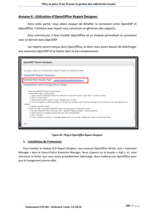 100 | P a g e 
Mohammed OMARI - Mohamed Amine AZAHAF 
Mise en place d’un SI pour la gestion des collectivités locales 
Annexe 4 : Utilisation d’OpenOffice Report Designer. 
Dans cette partie, nous allons essayer de détailler la connexion entre OpenERP et OpenOffice, l’utilitaire avec lequel nous concevons et gênerons des rapports. 
Pour commencer, il faut installer OpenOffice et un module permettant la connexion avec ce dernier dans OpenERP. 
Les reports seront conçus dans OpenOffice, et donc nous avons besoin de télécharger une extension OpenERP et la mettre dans le bon emplacement. 
Figure 59 : Plug-in OpenOffice Report Designer. 
1. Installation de l’extension 
Pour Installer le module O.O Report Designer, nous ouvrons OpenOffice Writer, puis « Extension Manager » dans le menu>Tools> Extension Manager. Nous cliquons sur le bouton « Add », et nous cherchons le fichier que nous avons préalablement téléchargé. Nous redémarrons OpenOffice pour que le changement prenne effet.  