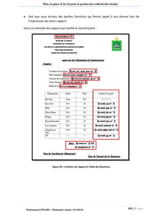 103 | P a g e 
Mohammed OMARI - Mohamed Amine AZAHAF 
Mise en place d’un SI pour la gestion des collectivités locales 
 Soit que vous écrivez des petites fonctions qui feront appel à vos donner lors de l’impression de votre rapport. 
Voici un exemple de rapport qui clarifie le second point : 
Figure 64 : Création de rapport à l’aide des fonctions. 
 