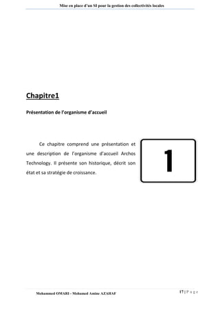 17 | P a g e 
Mohammed OMARI - Mohamed Amine AZAHAF 
Mise en place d’un SI pour la gestion des collectivités locales 
Chapitre1 
Présentation de l’organisme d’accueil 
Ce chapitre comprend une présentation et une description de l’organisme d’accueil Archos Technology. Il présente son historique, décrit son état et sa stratégie de croissance. 
 