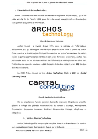 18 | P a g e 
Mohammed OMARI - Mohamed Amine AZAHAF 
Mise en place d’un SI pour la gestion des collectivités locales 
I. Présentation de Archos Technology 
Archos Conseil est une SSII (Société de Services en Ingénierie Informatique), qui a été créée vers la fin de l'année 1994, pour faire du conseil opérationnel en Organisation, Management et Systèmes d’Information. 
Figure 1 : logo Archos-Technology 
Archos Conseil a investi, depuis 1996, dans le créneau de l'informatique décisionnelle et a pu développer une très forte expertise dans toute la chaîne de valeur. Cette expertise se traduit aujourd'hui par l'intervention sur près d'une centaine de projets réussis et par la reconnaissance méritée de son savoir-faire dans ce domaine. Archos s’est positionnée après sur les nouveaux métiers de l’informatique en élargissant ses offres vers l’intégration de nouvelles solutions en PGI (Progiciel de Gestion Intégré) et en GRC (Gestion de la Relation Client). 
En 2009 Archos Conseil devient Archos Technology, filiale à 100% de Capital Consulting Group. 
Figure 2: logo Capital Consulting Group 
Elle est actuellement l’un des pionniers du marché marocain. Elle présente une offre globale à l'image des grandes multinationales du conseil : Stratégie, Management, Organisation, Ressources Humaines, Systèmes d'information, Pilotage, Infogérance et Intégration. 
1- Métiers d’Archos-Technology 
Archos Technology offre une panoplie complète de services à ses clients. Ces services sont regroupés dans les six Business Units illustré par cette figure :  