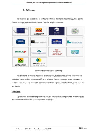 21 | P a g e 
Mohammed OMARI - Mohamed Amine AZAHAF 
Mise en place d’un SI pour la gestion des collectivités locales 
3- Références 
La diversité qui caractérise le secteur d’activités de Archos Technology, lui a permis d’avoir un large portefeuille de clients. En voilà, les plus notables : 
Figure5 : références d’Archos-Technology 
Visiblement, la culture inculquée à l’entreprise, basée sur la volonté d’innover en apportant des solutions simples et efficaces à des problématiques des plus complexes, se voit être traduite par le choix et la confiance dont témoigne Archos Technology vis-à-vis de ses clients. 
Conclusion 
Après avoir présenté l’organisme d’accueil ainsi que ses composantes hiérarchiques. Nous tenons à aborder le contexte général du projet.  