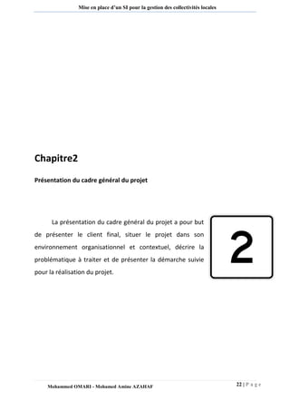 22 | P a g e 
Mohammed OMARI - Mohamed Amine AZAHAF 
Mise en place d’un SI pour la gestion des collectivités locales 
Chapitre2 
Présentation du cadre général du projet 
La présentation du cadre général du projet a pour but de présenter le client final, situer le projet dans son environnement organisationnel et contextuel, décrire la problématique à traiter et de présenter la démarche suivie pour la réalisation du projet. 
 