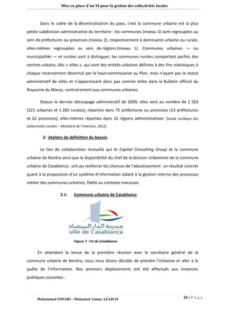 26 | P a g e 
Mohammed OMARI - Mohamed Amine AZAHAF 
Mise en place d’un SI pour la gestion des collectivités locales 
Dans le cadre de la décentralisation du pays, c'est la commune urbaine est la plus petite subdivision administrative du territoire : les communes (niveau 3) sont regroupées au sein de préfectures ou provinces (niveau 2), respectivement à dominante urbaine ou rurale, elles-mêmes regroupées au sein de régions (niveau 1). Communes urbaines — ou municipalités — et rurales sont à distinguer, les communes rurales comportant parfois des centres urbains, dits « villes », qui sont des entités urbaines définies à des fins statistiques à chaque recensement décennal par le haut-commissariat au Plan, mais n'ayant pas le statut administratif de villes et n'apparaissant donc pas comme telles dans le Bulletin officiel du Royaume du Maroc, contrairement aux communes urbaines. 
Depuis le dernier découpage administratif de 2009, elles sont au nombre de 1 503 (221 urbaines et 1 282 rurales), réparties dans 75 préfectures ou provinces (13 préfectures et 62 provinces), elles-mêmes réparties dans 16 régions administratives- [Guide Juridique des Collectivités Locales – Ministère de l’Intérieur, 2012] 
2- Ateliers de définition du besoin 
Le lien de collaboration mutuelle qui lit Capital Consulting Group et la commune urbaine de Kenitra ainsi que la disponibilité du chef de la division Urbanisme de la commune urbaine de Casablanca , ont pu renforcer les chances de l’aboutissement un résultat concret quant à la proposition d’un système d’information aidant à la gestion interne des processus métier des communes urbaines, fidèle au contexte marocain. 
2.1- Commune urbaine de Casablanca 
Figure 7 : CU de Casablanca 
En attendant la tenue de la première réunion avec le secrétaire général de la commune urbaine de Kenitra, nous nous étions décidés de prendre l’initiative et aller à la quête de l’information. Nos premiers déplacements ont été effectués aux instances publiques suivantes : 
 