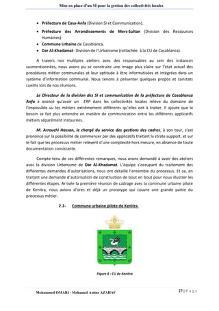 27 | P a g e 
Mohammed OMARI - Mohamed Amine AZAHAF 
Mise en place d’un SI pour la gestion des collectivités locales 
 Préfecture de Casa-Anfa (Division SI et Communication). 
 Préfecture des Arrondissements de Mers-Sultan (Division des Ressources Humaines). 
 Commune Urbaine de Casablanca. 
 Dar Al-Khadamat- Division de l’Urbanisme (rattachée à la CU de Casablanca). 
A travers nos multiples ateliers avec des responsables au sein des instances susmentionnées, nous avons pu se construire une image plus claire sur l’état actuel des procédures métier communales et leur aptitude à être informatisées et intégrées dans un système d’information communal. Nous tenons à présenter quelques propos et constats cueillis lors de nos réunions. 
Le Directeur de la division des SI et communication de la préfecture de Casablanca Anfa à avancé qu’avoir un ERP dans les collectivités locales relève du domaine de l’impossible vu les métiers extrêmement différents qu’elles ont à traiter. Il ajoute que le besoin se fait plus entendre en matière de communication entre les différents applicatifs métiers séparément instaurées. 
M. Arrouchi Hassan, le chargé du service des gestions des cadres, à son tour, s’est prononcé sur la possibilité de commencer par des applicatifs traitant la strate support, et sur le fait que les processus métier relèvent d’une complexité hors mesure, en absence de toute documentation consistante. 
Compte tenu de ces différentes remarques, nous avons demandé à avoir des ateliers avec la division Urbanisme de Dar Al-Khadamat. L’équipe s’occupant du traitement des différentes demandes d’autorisations, nous ont détaillé l’ensemble du processus. Et ce, en traitant une demande d’autorisation de construction de bout en bout pour nous illustrer les différentes étapes. Arrivée la première réunion de cadrage avec la commune urbaine pilote de Kenitra, nous avions d’ores et déjà un prototype qui couvre une grande partie du processus métier. 
2.2- Commune urbaine pilote de Kenitra 
Figure 8 : CU de Kenitra  
