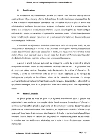 31 | P a g e 
Mohammed OMARI - Mohamed Amine AZAHAF 
Mise en place d’un SI pour la gestion des collectivités locales 
II- Problématique 
La conjoncture socio-économique actuelle qui connait une évolution démographique accélérante des villes, exige une réforme de la politique de modernisation des services publics. De ce fait, le besoin d’informatisation commence à se faire sentir de plus en plus au niveau des administrations publiques. Les communes urbaines n’échappent point à la problématique. La lenteur et la lourdeur des procédures des différents services procurés par les CU ne semblent pas enchanter les citoyens qui ne cessent d’exprimer leur mécontentement. La fluidité des opérations laisse véritablement à désirer, notamment en ce qui concerne le traitement des demandes des multiples types d’autorisation. L’état actuel des systèmes d’information communaux, s’il se trouve qu’il en existe, ne peut être qualifié que de chaotique et obsolète. C’est un constat appuyé par les nombreux responsables au sein des communes urbaines de Casablanca et Kenitra, que nous avions rencontré lors de nos ateliers. De ce fait, il s’est avéré que la mise en place d’un Système d’Information pour la gestion des Collectivités Locales n’est plus un luxe, mais une nécessité pressante. 
A priori, le grand challenge qui aurait pu entraver la réussite du projet est la pénurie critique des documents relatifs au fonctionnement des collectivités locales. La majorité écrasante des processus métier n’est pas formalisée, faute d’urbanisation du système d’information. En addition, la quête de l’information juste et précise s’avère laborieuse vu la politique de l’échappatoire pratiquée par les différents nivaux de la hiérarchie communale. Ce paysage contraignant est encore plus enrichi par la complexité marquante des procédures administratives qui peuvent être régies, selon le cas, par plusieurs textes de loi historiques ou tout simplement par aucun. 
III- Objectifs du projet 
Le projet pilote de mise en place d’un système d‘information pour la gestion des collectivités locales représente une avancée inédite dans le domaine des systèmes d’information communaux. L’objectif du projet en sa globalité est d’informatiser l’ensemble des services et des procédures de la commune urbaine pilote de Kenitra, en proposant un système d’information qui sera un véritable levier de performance pour la gestion de la ville et qui améliorera la qualité des différents services offerts aux citoyens tout en garantissant une meilleure gestion des ressources. La solution sera bien évidemment généralisée par la suite, à toutes les communes urbaines marocaines.  