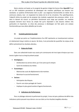 32 | P a g e 
Mohammed OMARI - Mohamed Amine AZAHAF 
Mise en place d’un SI pour la gestion des collectivités locales 
Notre solution est basée sur le progiciel de gestion intégré de licence libre OpenERP 7 qui est un ERP modulaire permettant de développer des modules spécifiques aux besoins non standards. Le système d’information doit se plier aux exigences fonctionnelles et métier de la commune urbaine, tout en respectant les textes de loi et les circulaires. Plus spécifiquement, l’objectif ultime du projet est de proposer des modules supportant des processus métier et ce dans le dessein de couvrir un périmètre fonctionnel aussi large que possible. Les modules proposés tiennent leurs forces du simple fait qu’ils répondent à des besoins métiers très particuliers et importants. Le choix des processus à développer est fixé après une analyse fonctionnelle que nous allons détailler par la suite. 
IV- Conduite générale du projet 
Un projet qui porte sur l’implémentation d’un ERP représente un investissement onéreux et relativement long à mettre en oeuvre. De facto, il est primordial de quantifier les enjeux et de définir précisément les résultats attendus. 
1- Enjeux du Projet 
Dans une collectivité locale nous avons pris connaissance de trois types d’enjeux que nous tenons à gérer tout au long du présent projet. 
 Stratégiques : 
- Amélioration du service client, qui n’est autre que le citoyen. 
- Suivre les tendances du métier. 
 Economique : 
- Maitrise des couts de déploiement et de maintien. 
- Minimiser le cout de fonctionnent. 
 Sociaux : 
- Anticipation des Risques. 
- Fournir une vision partagée de l’avenir. 
- Impliquer le plus grand nombre d’agents fonctionnels. 
2- Indicateurs de Performances 
Pour un pilotage rationnel et performant du projet, il nous est paru judicieux de définir des indicateurs précis pouvant nous donner une vue claire sur les résultats tangibles attendus. 
 