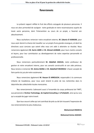 5 | P a g e 
Mohammed OMARI - Mohamed Amine AZAHAF 
Mise en place d’un SI pour la gestion des collectivités locales 
Remerciements 
Le présent rapport reflète le fruit des efforts conjugués de plusieurs personnes. Il nous est alors primordial de souligner notre gratitude et notre reconnaissance auprès de toute autre personne, dont l’intervention au cours de ce projet, a favorisé son aboutissement. 
Nous souhaitons remercier notre encadrant externe, M. Zakaria El KARKARI, pour nous avoir donné la chance de travailler sur un projet d’une grande envergure, et dont les directives aussi concises que soient elles nous ont aidé à atteindre ce résultat. Nous remercions également M. Karim AMRI et M. Ahmed LAHBABI, pour leurs maints conseils et leçons, pour leur contribution au développement de notre expertise personnelle et professionnelle. 
Nous remercions particulièrement M. Abdellah ZAOUIA, notre professeur de gestion et notre encadrant interne, pour ses conseils constructifs et son aide précieux. Nous tenons à remercier M. Amine BAINA et M. Abdellatif MEZRIOUI d’avoir accepté de faire partie du jury de notre soutenance. 
Nous remercions également M. Hassan El ARROUCHI, responsable à la commune Urbaine de Casablanca, pour nous avoir éclairé la piste de nos recherches dans le labyrinthe des collectivités locales marocaines. 
Nos remerciements s’adressent aussi à l’ensemble du corps professoral de l’INPT, aux personnels d’Archos Technology, de Capital-Consulting et d’UrbaSoft, ainsi qu’au Jury qui a accepté de juger notre travail. 
Que tous ceux et celles qui ont contribué de prés ou de loin trouvent l’expression de nos remerciements les plus chaleureux. 
Mohammed OMARI & 
Mohamed Amine AZAHAF. 
 