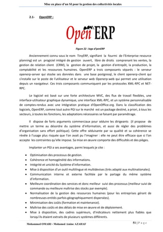 51 | P a g e 
Mohammed OMARI - Mohamed Amine AZAHAF 
Mise en place d’un SI pour la gestion des collectivités locales 
2.1- OpenERP : 
Figure 22 : logo d’penERP 
Anciennement connu sous le nom TinyERP, signifiant la fourmi de l’Enterprise resource planning) est un progiciel intégré de gestion ouvert, libre de droits comprenant les ventes, la gestion de relation client (CRM), la gestion de projet, la gestion d'entrepôt, la production, la comptabilité et les ressources humaines. OpenERP a trois composants séparés : le serveur openerp-server qui stocke ses données dans une base postgresql, le client openerp-client qui s'installe sur le poste de l'utilisateur et le serveur web Openerp-web qui permet une utilisation depuis un navigateur. Ces trois composants communiquent par les protocoles XML-RPC et NET- RPC. 
Le logiciel est basé sur une forte architecture MVC, des flux de travail flexibles, une interface-utilisateur graphique dynamique, une interface XML-RPC, et un système personnalisable de comptes-rendus avec une intégration pratique d'OpenOffice.org. Dans la classification des logiciels, OpenERP, comme tout autre PGI sur le marché est un package destiné, a priori, à tous les secteurs, à toutes les fonctions, les adaptations nécessaires se faisant par paramétrage. 
Il dispose de forts arguments commerciaux pour séduire les dirigeants (il propose de mettre un terme au désordre du système d’information, et aussi de régler des problèmes d’organisation sans effort politique). Cette offre séduisante par sa qualité et sa cohérence se révèle à l’usage plus risquée que l’on avait pu l’imaginer : elle ne peut être efficace que si l’on accepte les contraintes qu’elle impose. Sa mise en oeuvre comporte des difficultés et des pièges. 
Implanter un PGI a ses avantages, parmi lesquels je cite : 
 Optimisation des processus de gestion. 
 Cohérence et homogénéité des informations. 
 Intégrité et unicité du Système d’information. 
 Mise à disposition d’un outil multilingue et multidevises (très adapté aux multinationales). 
 Communication interne et externe facilitée par le partage du même système d’information. 
 Meilleure coordination des services et donc meilleur suivi des processus (meilleur suivi de commande ou meilleure maîtrise des stocks par exemple). 
 Normalisation de la gestion des ressources humaines (pour les entreprises gérant de nombreuses entités parfois géographiquement dispersées). 
 Minimisation des coûts (formation et maintenance). 
 Maîtrise des coûts et des délais de mise en oeuvre et de déploiement. 
 Mise à disposition, des cadres supérieurs, d’indicateurs nettement plus fiables que lorsqu’ils étaient extraits de plusieurs systèmes différents.  