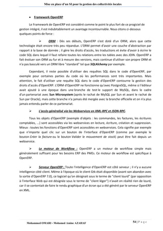 54 | P a g e 
Mohammed OMARI - Mohamed Amine AZAHAF 
Mise en place d’un SI pour la gestion des collectivités locales 
 Framework OpenERP 
Le Framework de OpenERP est considéré comme le point le plus fort de ce progiciel de gestion intégré, il est indubitablement un avantage incontournable. Nous citons ci-dessous quelques points de force :  ORM : Dès ses débuts, OpenERP s'est doté d'un ORM, alors que cette technologie était encore très peu répandue. L'ORM permet d'avoir une couche d'abstraction par rapport à la base de donnée ; il gère les droits d'accès, les traductions et évite d'avoir à écrire le code SQL dans lequel il faut refaire toutes les relations entre les tables avec des JOIN. OpenERP a fait évoluer son ORM au fur et à mesure des versions, mais continue d'utiliser son propre ORM et n'a pas basculé vers un ORM libre "standard" tel que SQLAlchemy par exemple. Cependant, il reste possible d'utiliser des requêtes SQL dans le code d'OpenERP, par exemple pour certaines parties du code où les performances sont très importantes. Mais attention, le fait d'utiliser une requête SQL dans le code d'OpenERP contourne la gestion des droits d'accès d'OpenERP. L'ORM d'OpenERP ne fonctionne qu'avec PostgreSQL, même si l'éditeur avait ajouté à une époque dans une branche de test le support de MySQL, dans le cadre d'un partenariat avec Sun Microsystem (après le rachat de MySQL par Sun et avant le rachat de Sun par Oracle), mais cette branche n'a jamais été mergée avec la branche officielle et on n'a plus jamais entendu parler de ce partenariat.  L'accès généralisé via les Webservices en XML-RPC et JSON-RPC. Tous les objets d'OpenERP (exemple d'objets : les commandes, les factures, les écritures comptables, ...) sont accessibles via les webservices en lecture, écriture, création et suppression. Mieux : toutes les fonctions d'OpenERP sont accessibles en webservices. Cela signifie par exemple que n'importe quel clic sur un bouton de l'interface d'OpenERP (comme par exemple le bouton Créer la facture ou le bouton Valider le mouvement de stock) peut être fait depuis un webservice.  Le moteur de Workflow : OpenERP a un moteur de workflow simple mais généralement suffisant pour les besoins ERP des PMEs. Ce moteur de workflow est spécifique à OpenERP. 
 Serveur OpenERP : Toute l'intelligence d'OpenERP est côté serveur ; il n'y a aucune intelligence côté client. Même à l'époque où le client Gtk était disponible (avant son abandon avec la sortie d'OpenERP 7.0), ce logiciel qu'on désignait sous le terme de "client lourd" (par opposition à l'interface Web qui est désignée sous le terme de "client léger") n'avait en réalité rien de lourd, car il se contentait de faire le rendu graphique d'un écran qui a été généré par le serveur OpenERP en XML. 
 