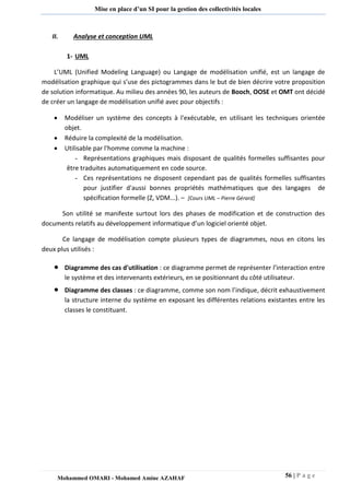 56 | P a g e 
Mohammed OMARI - Mohamed Amine AZAHAF 
Mise en place d’un SI pour la gestion des collectivités locales 
II. Analyse et conception UML 
1- UML 
L’UML (Unified Modeling Language) ou Langage de modélisation unifié, est un langage de modélisation graphique qui s’use des pictogrammes dans le but de bien décrire votre proposition de solution informatique. Au milieu des années 90, les auteurs de Booch, OOSE et OMT ont décidé de créer un langage de modélisation unifié avec pour objectifs : 
 Modéliser un système des concepts à l'exécutable, en utilisant les techniques orientée objet. 
 Réduire la complexité de la modélisation. 
 Utilisable par l'homme comme la machine : 
- Représentations graphiques mais disposant de qualités formelles suffisantes pour être traduites automatiquement en code source. 
- Ces représentations ne disposent cependant pas de qualités formelles suffisantes pour justifier d'aussi bonnes propriétés mathématiques que des langages de spécification formelle (Z, VDM...). – [Cours UML – Pierre Gérard] 
Son utilité se manifeste surtout lors des phases de modification et de construction des documents relatifs au développement informatique d’un logiciel orienté objet. 
Ce langage de modélisation compte plusieurs types de diagrammes, nous en citons les deux plus utilisés :  Diagramme des cas d'utilisation : ce diagramme permet de représenter l’interaction entre le système et des intervenants extérieurs, en se positionnant du côté utilisateur.  Diagramme des classes : ce diagramme, comme son nom l’indique, décrit exhaustivement la structure interne du système en exposant les différentes relations existantes entre les classes le constituant. 
 