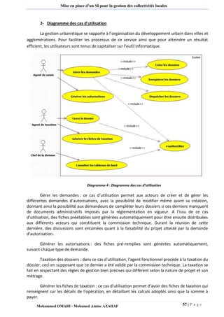 57 | P a g e 
Mohammed OMARI - Mohamed Amine AZAHAF 
Mise en place d’un SI pour la gestion des collectivités locales 
2- Diagramme des cas d'utilisation La gestion urbanistique se rapporte à l’organisation du développement urbain dans villes et agglomérations. Pour faciliter les processus de ce service ainsi que pour atteindre un résultat efficient, les utilisateurs sont tenus de capitaliser sur l’outil informatique. 
Diagramme 4 : Diagramme des cas d’utilisation Gérer les demandes : ce cas d’utilisation permet aux acteurs de créer et de gérer les différentes demandes d’autorisations, avec la possibilité de modifier même avant sa création, donnant ainsi la possibilité aux demandeurs de compléter leurs dossiers si ces derniers manquent de documents administratifs imposés par la réglementation en vigueur. A l’issu de ce cas d’utilisation, des fiches préétablies sont générées automatiquement pour être ensuite distribuées aux différents acteurs qui constituent la commission technique. Durant la réunion de cette dernière, des discussions sont entamées quant à la faisabilité du projet attesté par la demande d’autorisation. Générer les autorisations : des fiches pré-remplies sont générées automatiquement, suivant chaque type de demande. Taxation des dossiers : dans ce cas d’utilisation, l’agent fonctionnel procède à la taxation du dossier, ceci en supposant que ce dernier a été validé par la commission technique. La taxation se fait en respectant des règles de gestion bien précises qui diffèrent selon la nature de projet et son métrage. Générer les fiches de taxation : ce cas d’utilisation permet d’avoir des fiches de taxation qui renseignent sur les détails de l’opération, en détaillant les calculs adoptés ainsi que la somme à payer.  
