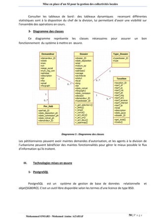 58 | P a g e 
Mohammed OMARI - Mohamed Amine AZAHAF 
Mise en place d’un SI pour la gestion des collectivités locales 
Consulter les tableaux de bord : des tableaux dynamiques recensant différentes statistiques sont à la disposition du chef de la division, lui permettant d’avoir une visibilité sur l’ensemble des opérations en cours. 3- Diagramme des classes 
Ce diagramme représente les classes nécessaires pour assurer un bon fonctionnement du système à mettre en oeuvre. Diagramme 5 : Diagramme des classes Les pétitionnaires peuvent avoir maintes demandes d’autorisation, et les agents à la division de l’urbanisme peuvent bénéficier des maintes fonctionnalités pour gérer le mieux possible le flux d’information qu’ils traitent. 
III. Technologies mises en oeuvre 
1- PostgreSQL 
PostgreSQL est un système de gestion de base de données relationnelle et objet(SGBDRO). C'est un outil libre disponible selon les termes d'une licence de type BSD. 
 