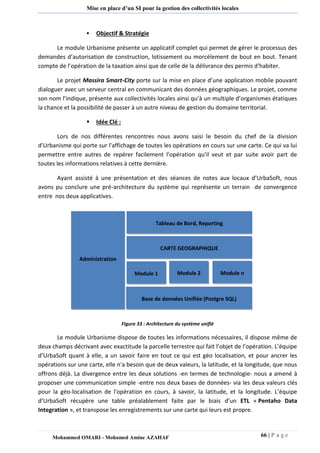 66 | P a g e 
Mohammed OMARI - Mohamed Amine AZAHAF 
Mise en place d’un SI pour la gestion des collectivités locales 
 Objectif & Stratégie 
Le module Urbanisme présente un applicatif complet qui permet de gérer le processus des demandes d’autorisation de construction, lotissement ou morcèlement de bout en bout. Tenant compte de l’opération de la taxation ainsi que de celle de la délivrance des permis d’habiter. 
Le projet Massira Smart-City porte sur la mise en place d’une application mobile pouvant dialoguer avec un serveur central en communicant des données géographiques. Le projet, comme son nom l’indique, présente aux collectivités locales ainsi qu’à un multiple d’organismes étatiques la chance et la possibilité de passer à un autre niveau de gestion du domaine territorial. 
 Idée Clé : 
Lors de nos différentes rencontres nous avons saisi le besoin du chef de la division d'Urbanisme qui porte sur l'affichage de toutes les opérations en cours sur une carte. Ce qui va lui permettre entre autres de repérer facilement l’opération qu'il veut et par suite avoir part de toutes les informations relatives à cette dernière. 
Ayant assisté à une présentation et des séances de notes aux locaux d’UrbaSoft, nous avons pu conclure une pré-architecture du système qui représente un terrain de convergence entre nos deux applicatives. 
Figure 33 : Architecture du système unifié 
Le module Urbanisme dispose de toutes les informations nécessaires, il dispose même de deux champs décrivant avec exactitude la parcelle terrestre qui fait l’objet de l’opération. L’équipe d’UrbaSoft quant à elle, a un savoir faire en tout ce qui est géo localisation, et pour ancrer les opérations sur une carte, elle n'a besoin que de deux valeurs, la latitude, et la longitude, que nous offrons déjà. La divergence entre les deux solutions -en termes de technologie- nous a amené à proposer une communication simple -entre nos deux bases de données- via les deux valeurs clés pour la géo-localisation de l'opération en cours, à savoir, la latitude, et la longitude. L’équipe d’UrbaSoft récupère une table préalablement faite par le biais d’un ETL « Pentaho Data Integration », et transpose les enregistrements sur une carte qui leurs est propre. 
Administration 
Tableau de Bord, Reporting 
CARTE GEOGRAPHIQUE 
Module 1 
Module 2 
Module n 
Base de données Unifiée (Postgre SQL)  